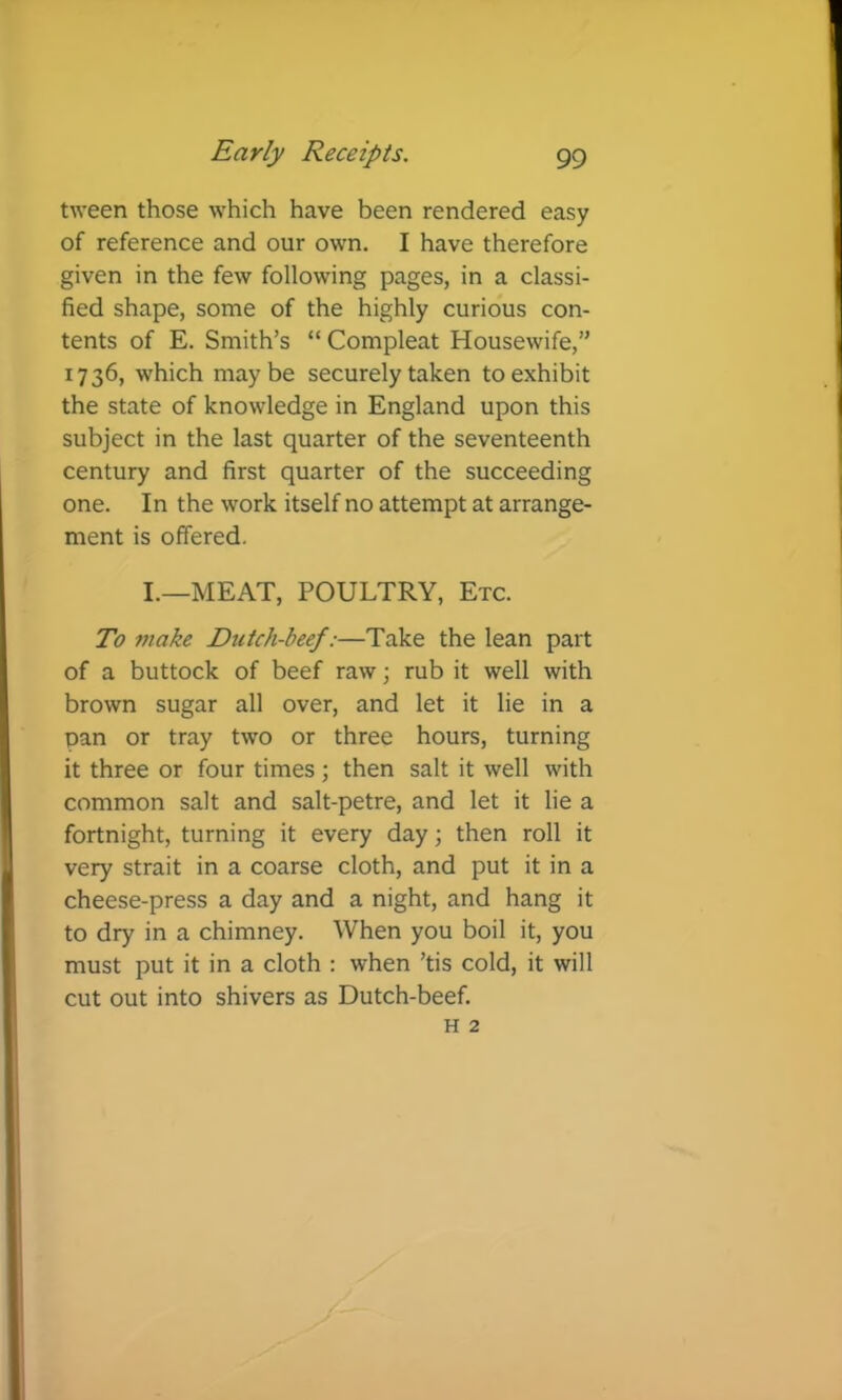 tween those which have been rendered easy of reference and our own. I have therefore given in the few following pages, in a classi- fied shape, some of the highly curious con- tents of E. Smith’s “ Compleat Housewife,” 1736, which maybe securely taken to exhibit the state of knowledge in England upon this subject in the last quarter of the seventeenth century and first quarter of the succeeding one. In the work itself no attempt at arrange- ment is offered. I.—MEAT, POULTRY, Etc. To make Dtitch-beef:—Take the lean part of a buttock of beef raw; rub it well with brown sugar all over, and let it lie in a pan or tray two or three hours, turning it three or four times ; then salt it well with common salt and salt-petre, and let it lie a fortnight, turning it every day; then roll it very strait in a coarse cloth, and put it in a cheese-press a day and a night, and hang it to dry in a chimney. When you boil it, you must put it in a cloth : when ’tis cold, it will cut out into shivers as Dutch-beef. H 2