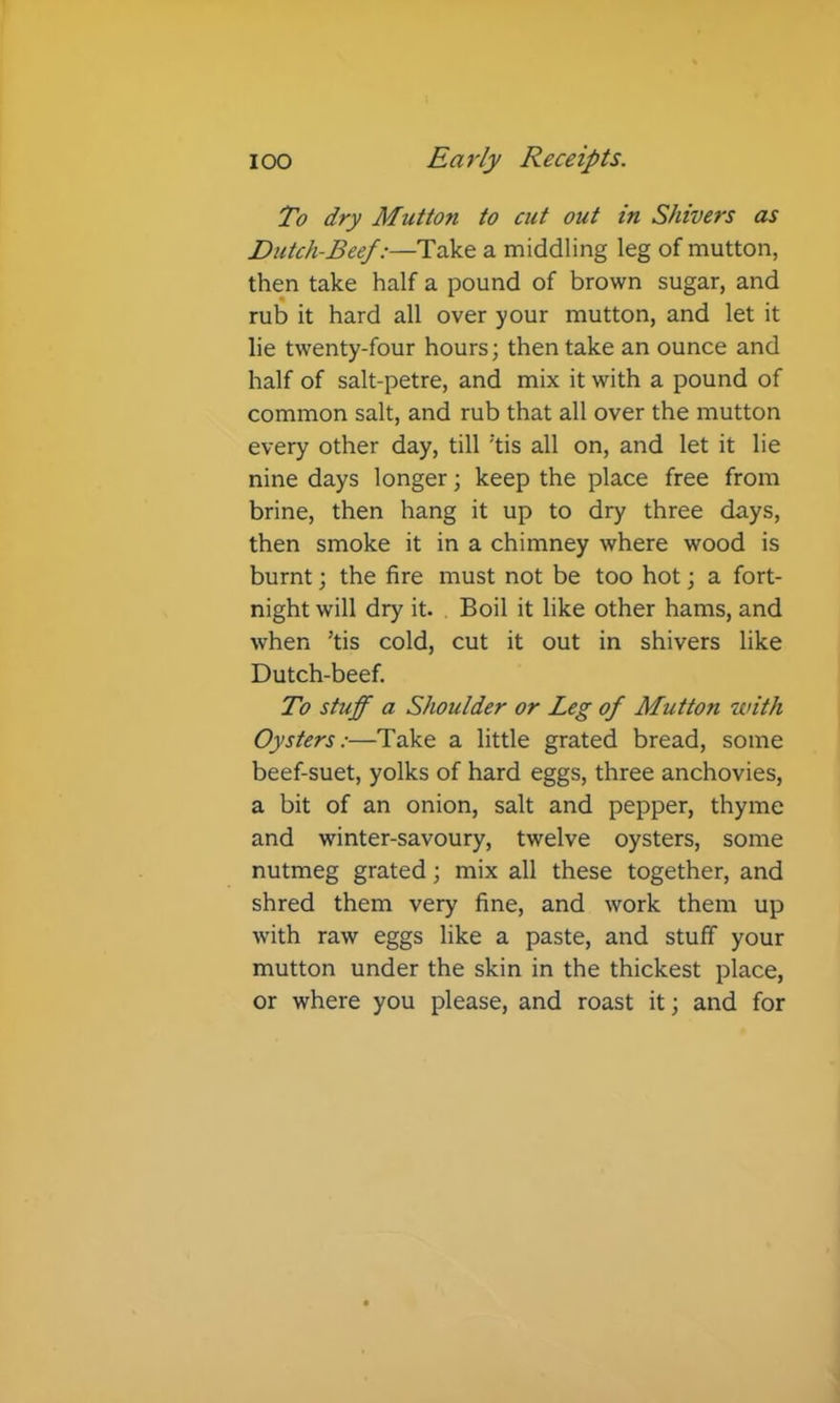 To dry Mutton to cut out in Shivers as Dutch-Beef:—Take a middling leg of mutton, then take half a pound of brown sugar, and rub it hard all over your mutton, and let it lie twenty-four hours; then take an ounce and half of salt-petre, and mix it with a pound of common salt, and rub that all over the mutton every other day, till 'tis all on, and let it lie nine days longer; keep the place free from brine, then hang it up to dry three days, then smoke it in a chimney where wood is burnt; the fire must not be too hot; a fort- night will dry it. . Boil it like other hams, and when ’tis cold, cut it out in shivers like Dutch-beef. To stuff a Shoulder or Leg of Mutton with Oysters:—Take a little grated bread, some beef-suet, yolks of hard eggs, three anchovies, a bit of an onion, salt and pepper, thyme and winter-savoury, twelve oysters, some nutmeg grated; mix all these together, and shred them very fine, and work them up with raw eggs like a paste, and stuff your mutton under the skin in the thickest place, or where you please, and roast it; and for