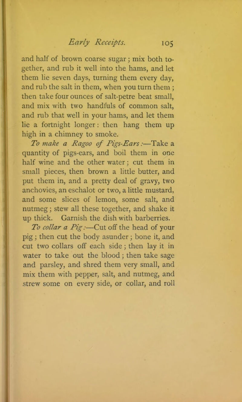 and half of brown coarse sugar; mix both to- gether, and rub it well into the hams, and let them lie seven days, turning them every day, and rub the salt in them, when you turn them ; then take four ounces of salt-petre beat small, and mix with two handfuls of common salt, and rub that well in your hams, and let them lie a fortnight longer: then hang them up high in a chimney to smoke. To make a Ragoo of Figs-Ears:—Take a quantity of pigs-ears, and boil them in one half wine and the other water; cut them in small pieces, then brown a little butter, and put them in, and a pretty deal of gravy, two anchovies, an eschalot or two, a little mustard, and some slices of lemon, some salt, and nutmeg; stew all these together, and shake it up thick. Garnish the dish with barberries. To collar a Pig:—Cut off the head of your pig; then cut the body asunder; bone it, and cut two collars off each side; then lay it in water to take out the blood; then take sage and parsley, and shred them very small, and mix them with pepper, salt, and nutmeg, and strew some on every side, or collar, and roll