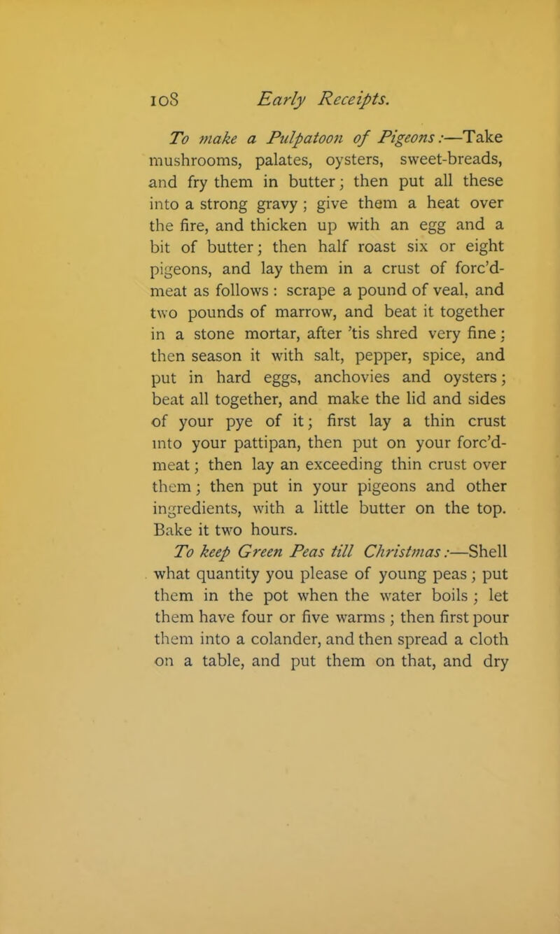 To make a Pulpatoon of Pigeons:—Take mushrooms, palates, oysters, sweet-breads, and fry them in butter; then put all these into a strong gravy ; give them a heat over the fire, and thicken up with an egg and a bit of butter; then half roast six or eight pigeons, and lay them in a crust of forc’d- meat as follows : scrape a pound of veal, and two pounds of marrow, and beat it together in a stone mortar, after ’tis shred very fine : then season it with salt, pepper, spice, and put in hard eggs, anchovies and oysters; beat all together, and make the lid and sides of your pye of it; first lay a thin crust into your pattipan, then put on your forc’d- meat; then lay an exceeding thin crust over them; then put in your pigeons and other ingredients, with a little butter on the top. Bake it two hours. To keep Green Peas till Christmas:—Shell what quantity you please of young peas; put them in the pot when the water boils ; let them have four or five warms ; then first pour them into a colander, and then spread a cloth on a table, and put them on that, and dry