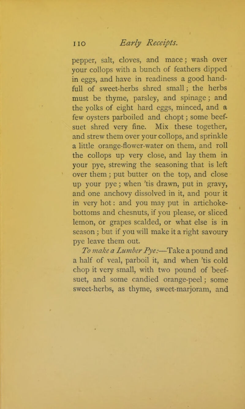 pepper, salt, cloves, and mace; wash over your collops with a bunch of feathers dipped in eggs, and have in readiness a good hand- full of sweet-herbs shred small 3 the herbs must be thyme, parsley, and spinage; and the yolks of eight hard eggs, minced, and a few oysters parboiled and chopt; some beef- suet shred very fine. Mix these together, and strew them over your collops, and sprinkle a little orange-flower-water on them, and roll the collops up very close, and lay them in your pye, strewing the seasoning that is left over them ; put butter on the top, and close up your pye; when ’tis drawn, put in gravy, and one anchovy dissolved in it, and pour it in very hot: and you may put in artichoke- bottoms and chesnuts, if you please, or sliced lemon, or grapes scalded, or what else is in season ; but if you will make it a right savoury pye leave them out. To make a Lumber Pye:—Take a pound and a half of veal, parboil it, and when ’tis cold chop it very small, with two pound of beef- suet, and some candied orange-peel; some sweet-herbs, as thyme, sweet-marjoram, and