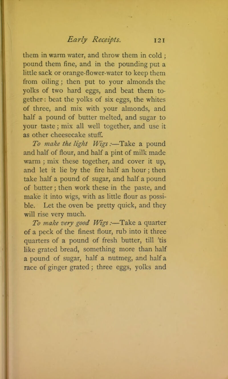 them in warm water, and throw them in cold ; pound them fine, and in the pounding put a little sack or orange-flower-water to keep them from oiling; then put to your almonds the yolks of two hard eggs, and beat them to- gether : beat the yolks of six eggs, the whites of three, and mix with your almonds, and half a pound of butter melted, and sugar to your taste; mix all well together, and use it as other cheesecake stuff. To make the light Wigs:—Take a pound and half of flour, and half a pint of milk made warm ; mix these together, and cover it up, and let it lie by the fire half an hour; then take half a pound of sugar, and half a pound of butter; then work these in the paste, and make it into wigs, with as little flour as possi- ble. Let the oven be pretty quick, and they will rise very much. To make very good Wigs:—Take a quarter of a peck of the finest flour, rub into it three quarters of a pound of fresh butter, till ’tis like grated bread, something more than half a pound of sugar, half a nutmeg, and half a race of ginger grated; three eggs, yolks and