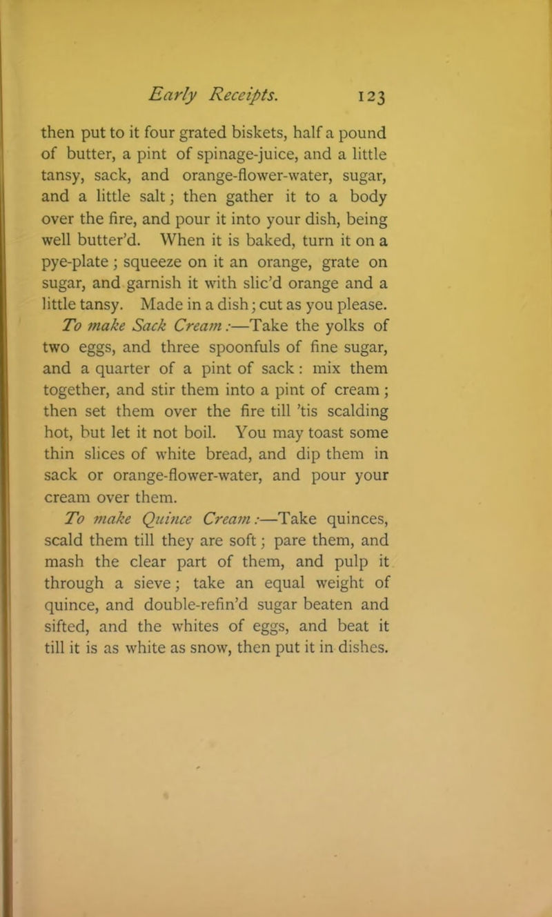 then put to it four grated biskets, half a pound of butter, a pint of spinage-juice, and a little tansy, sack, and orange-flower-water, sugar, and a little salt; then gather it to a body over the fire, and pour it into your dish, being well butter’d. When it is baked, turn it on a pye-plate \ squeeze on it an orange, grate on sugar, and garnish it with slic’d orange and a little tansy. Made in a dish; cut as you please. To make Sack Cream:—Take the yolks of two eggs, and three spoonfuls of fine sugar, and a quarter of a pint of sack: mix them together, and stir them into a pint of cream; then set them over the fire till ’tis scalding hot, but let it not boil. You may toast some thin slices of white bread, and dip them in sack or orange-flower-water, and pour your cream over them. To make Quince Cream:—Take quinces, scald them till they are soft; pare them, and mash the clear part of them, and pulp it through a sieve; take an equal weight of quince, and double-refin’d sugar beaten and sifted, and the whites of eggs, and beat it till it is as white as snow, then put it in dishes.