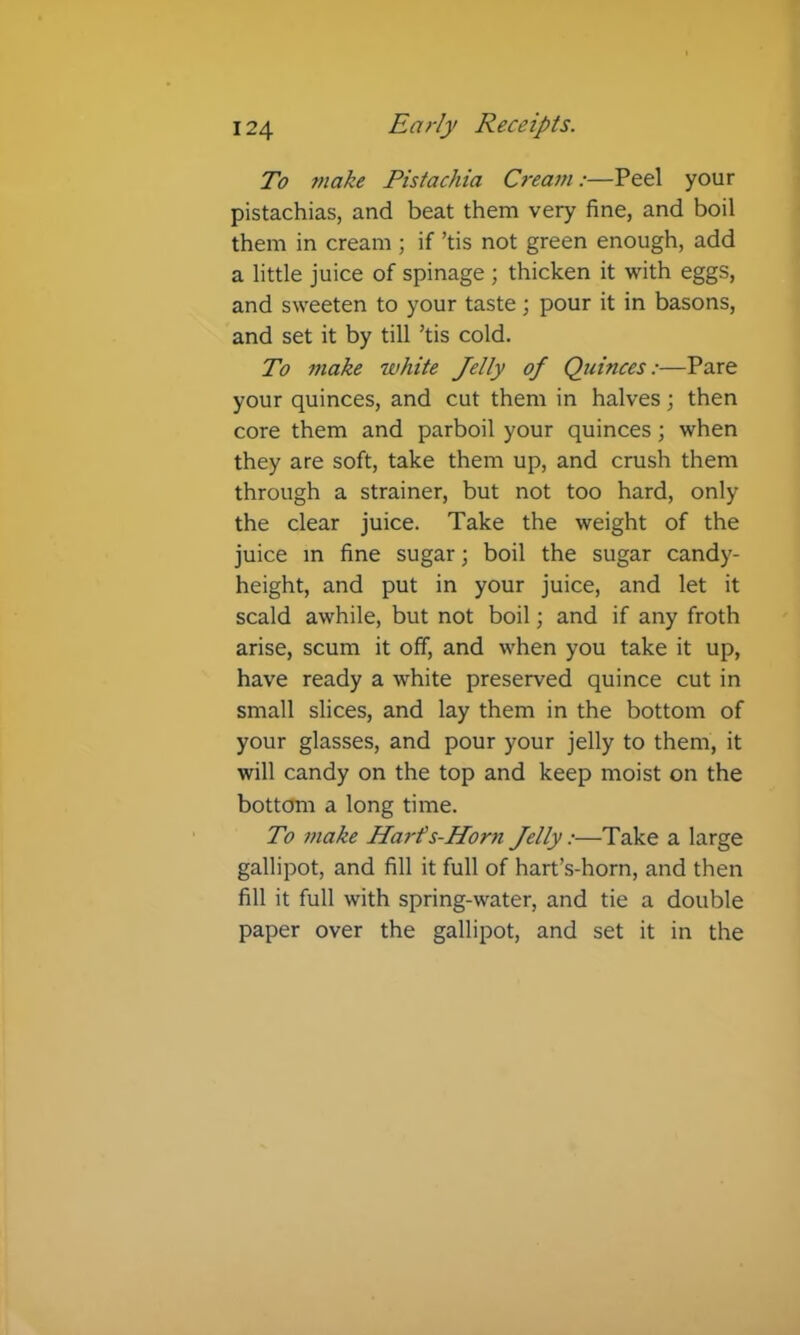 To tnake Pistachia Cream:—Peel your pistachias, and beat them very fine, and boil them in cream ; if ’tis not green enough, add a little juice of spinage ; thicken it with eggs, and sweeten to your taste; pour it in basons, and set it by till ’tis cold. To make white Jelly of Quinces:—Pare your quinces, and cut them in halves; then core them and parboil your quinces; when they are soft, take them up, and crush them through a strainer, but not too hard, only the clear juice. Take the weight of the juice m fine sugar; boil the sugar candy- height, and put in your juice, and let it scald awhile, but not boil; and if any froth arise, scum it off, and when you take it up, have ready a white preserved quince cut in small slices, and lay them in the bottom of your glasses, and pour your jelly to them, it will candy on the top and keep moist on the bottom a long time. To make Harf s-Horn Jelly:—Take a large gallipot, and fill it full of hart’s-horn, and then fill it full with spring-water, and tie a double paper over the gallipot, and set it in the