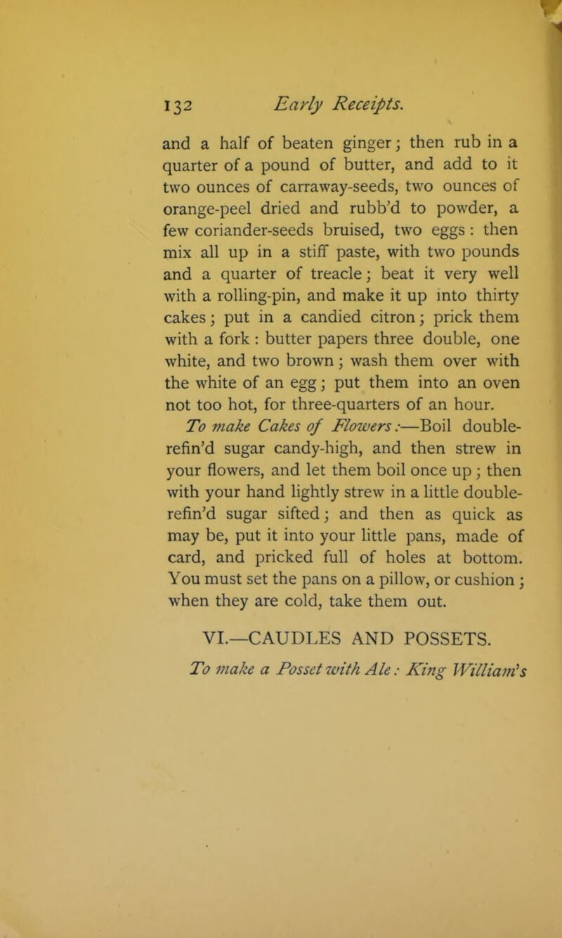 and a half of beaten ginger; then rub in a quarter of a pound of butter, and add to it two ounces of carraway-seeds, two ounces of orange-peel dried and rubb’d to powder, a few coriander-seeds bruised, tw'o eggs; then mix all up in a stiff paste, with two pounds and a quarter of treacle; beat it very well with a rolling-pin, and make it up into thirty cakes; put in a candied citron; prick them with a fork : butter papers three double, one white, and two brown ; wash them over with the white of an egg; put them into an oven not too hot, for three-quarters of an hour. To make Cakes of Flowers:—Boil double- refin’d sugar candy-high, and then strew in your flowers, and let them boil once up ; then with your hand lightly strew in a little double- refin’d sugar sifted; and then as quick as may be, put it into your little pans, made of card, and pricked full of holes at bottom. You must set the pans on a pillow, or cushion ; when they are cold, take them out. VI.—CAUDLES AND POSSETS. To make a Posset with Ale: King William’s