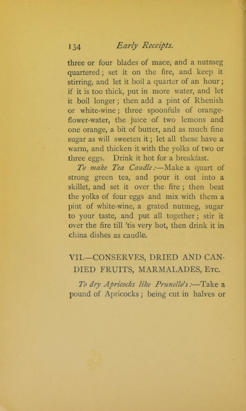 three or four blades of mace, and a nutmeg quartered; set it on the fire, and keep it stirring, and let it boil a quarter of an hour; if it is too thick, put in more water, and let it boil longer; then add a pint of Rhenish or white-wine; three spoonfuls of orange- flower-water, the juice of two lemons and one orange, a bit of butter, and as much fine sugar as will sweeten it; let all these have a warm, and thicken it with the yolks of two or three eggs. Drink it hot for a breakfast. To make Tea Candle:—Make a quart of strong green tea, and pour it out into a skillet, and set it over the fire ; then beat the yolks of four eggs and mix with them a pint of white-wine, a grated nutmeg, sugar to your taste, and put all together; stir it over the fire till ’tis very hot, then drink it in china dishes as caudle. VII.—CONSERVES, DRIED AND CAN- DIED FRUITS, MARMALADES, Etc. To dry Apricocks like Frunelld’s:—Take a pound of Apricocks; being cut in halves or