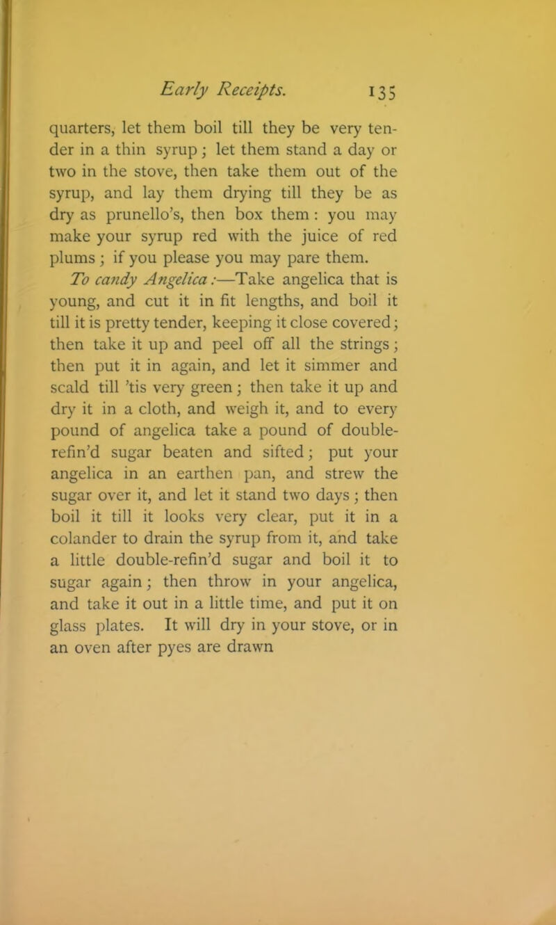 quarters, let them boil till they be very ten- der in a thin syrup; let them stand a day or two in the stove, then take them out of the syrup, and lay them drying till they be as dry as prunello’s, then box them : you may make your syrup red with the juice of red plums ; if you please you may pare them. To candy Angelica:—Take angelica that is young, and cut it in fit lengths, and boil it till it is pretty tender, keeping it close covered; then take it up and peel off all the strings; then put it in again, and let it simmer and scald till ’tis very green; then take it up and dry it in a cloth, and weigh it, and to every pound of angelica take a pound of double- refin’d sugar beaten and sifted; put your angelica in an earthen pan, and strew the sugar over it, and let it stand two days; then boil it till it looks very clear, put it in a colander to drain the syrup from it, and take a little double-refin’d sugar and boil it to sugar again; then throw in your angelica, and take it out in a little time, and put it on glass plates. It will dry in your stove, or in an oven after pyes are drawn