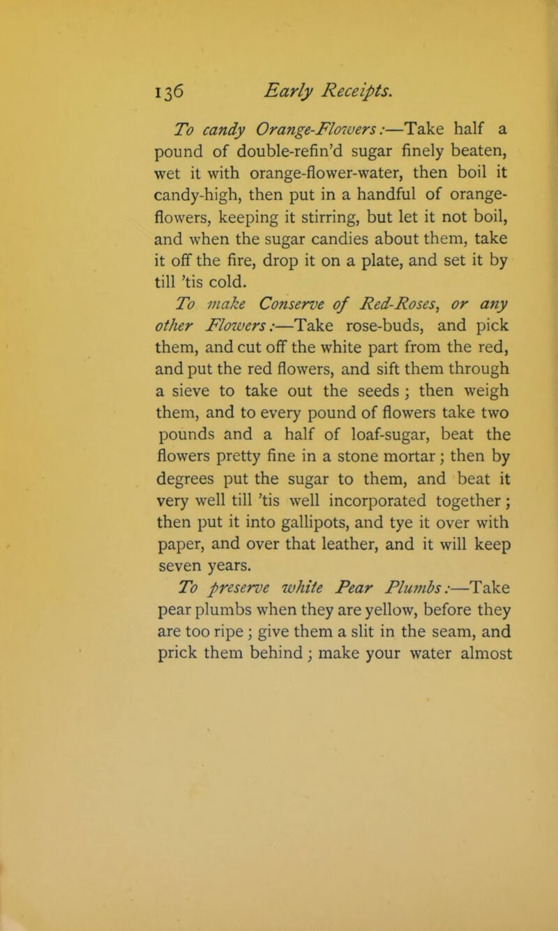 To candy Orange-Flo7vers:—Take half a pound of double-refin’d sugar finely beaten, wet it with orange-flower-water, then boil it candy-high, then put in a handful of orange- flowers, keeping it stirring, but let it not boil, and when the sugar candies about them, take it off the fire, drop it on a plate, and set it by till ’tis cold. To make Conserve of Red-Roses^ or any other Flowers:—Take rose-buds, and pick them, and cut off the white part from the red, and put the red flowers, and sift them through a sieve to take out the seeds; then weigh them, and to every pound of flowers take two pounds and a half of loaf-sugar, beat the flowers pretty fine in a stone mortar; then by degrees put the sugar to them, and beat it very well till ’tis well incorporated together; then put it into gallipots, and tye it over with paper, and over that leather, and it will keep seven years. To preserve white Pear Pluftibs:—Take pear plumbs when they are yellow, before they are too ripe \ give them a slit in the seam, and prick them behind; make your water almost
