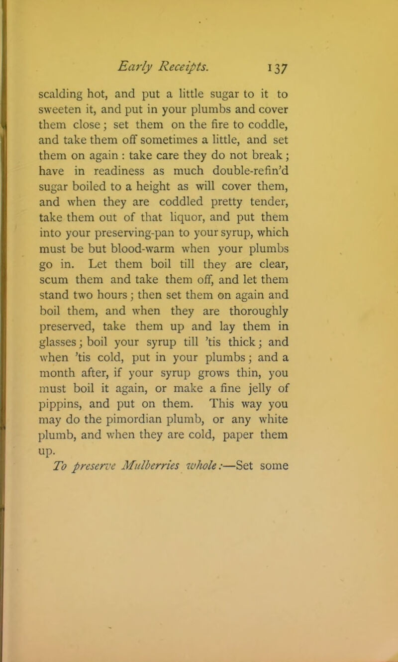 scalding hot, and put a little sugar to it to sweeten it, and put in your plumbs and cover them close; set them on the fire to coddle, and take them off sometimes a little, and set them on again ; take care they do not break; have in readiness as much double-refin’d sugar boiled to a height as will cover them, and when they are coddled pretty tender, take them out of that liquor, and put them into your preserving-pan to your syrup, which must be but blood-warm when your plumbs go in. Let them boil till they are clear, scum them and take them off, and let them stand two hours; then set them on again and boil them, and when they are thoroughly preserved, take them up and lay them in glasses 3 boil your syrup till ’tis thick; and when ’tis cold, put in your plumbs; and a month after, if your syrup grows thin, you must boil it again, or make a fine jelly of pippins, and put on them. This way you may do the pimordian plumb, or any white plumb, and when they are cold, paper them up. To preserve Mulberries whole:—Set some