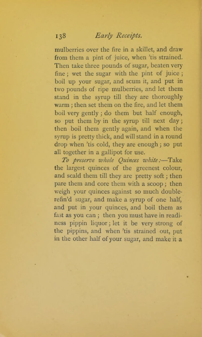 mulberries over the fire in a skillet, and draw from them a pint of juice, when ’tis strained. Then take three pounds of sugar, beaten very fine; wet the sugar with the pint of juice ; boil up your sugar, and scum it, and put in two pounds of ripe mulberries, and let them stand in the syrup till they are thoroughly warm ; then set them on the fire, and let them boil very gently ; do them but half enough, so put them by in the syrup till next day; then boil them gently again, and when the syrup is pretty thick, and will stand in a round drop when ’tis cold, they are enough; so put all together in a gallipot for use. To preserve whole Quinces white:—Take the largest quinces of the greenest colour, and scald them till they are pretty soft; then pare them and core them with a scoop; then weigh your quinces against so much double- refin’d sugar, and make a syrup of one half, and put in your quinces, and boil them as fast as you can ; then you must have in readi- ness pippin liquor; let it be very strong of the pippins, and when ’tis strained out, put in the other half of your sugar, and make it a