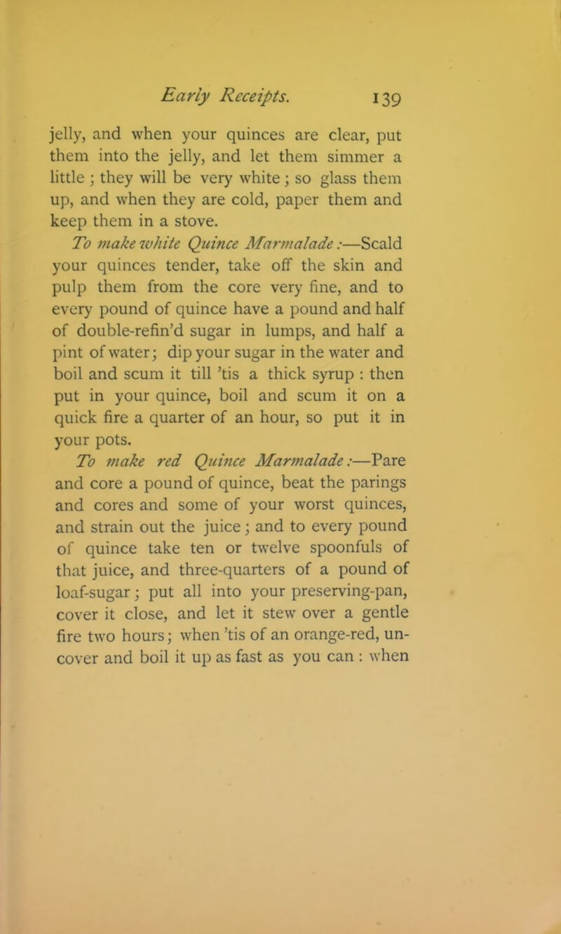 jelly, and when your quinces are clear, put them into the jelly, and let them simmer a little ; they will be very white; so glass them up, and when they are cold, paper them and keep them in a stove. To make white Quince Marmalade:—Scald your quinces tender, take off the skin and pulp them from the core very fine, and to every pound of quince have a pound and half of double-refin’d sugar in lumps, and half a pint of water; dip your sugar in the water and boil and scum it till ’tis a thick syrup : then put in your quince, boil and scum it on a quick fire a quarter of an hour, so put it in your pots. To make red Quince Marmalade:—Pare and core a pound of quince, beat the parings and cores and some of your worst quinces, and strain out the juice; and to every pound of quince take ten or twelve spoonfuls of that juice, and three-quarters of a pound of loaf-sugar; put all into your preserving-pan, cover it close, and let it stew over a gentle fire two hours; when ’tis of an orange-red, un- cover and boil it up as fast as you can : when