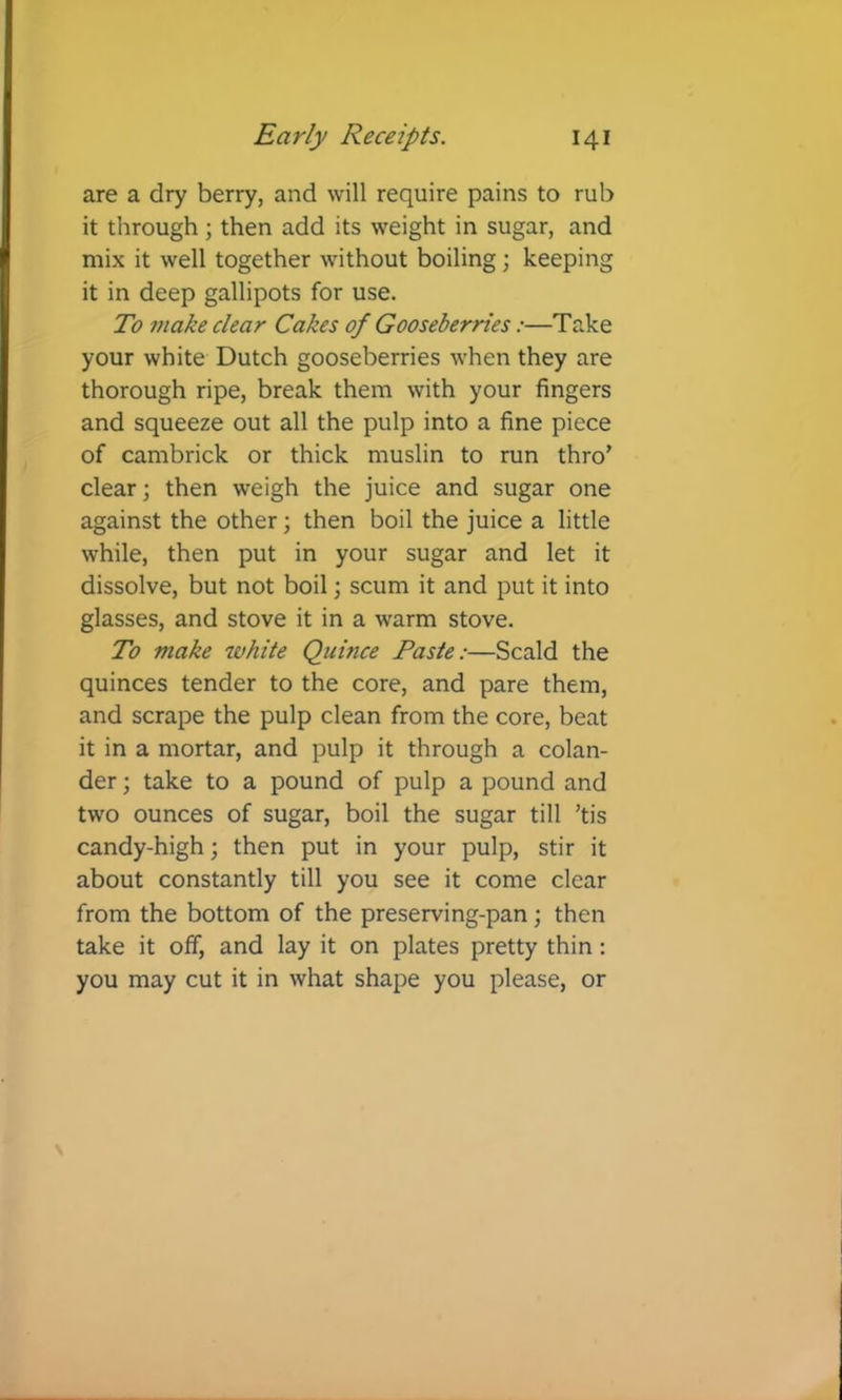 are a dry berry, and will require pains to rub it through; then add its weight in sugar, and mix it well together without boiling; keeping it in deep gallipots for use. To make clear Cakes of Gooseberries:—Take your white Dutch gooseberries when they are thorough ripe, break them with your fingers and squeeze out all the pulp into a fine piece of cambrick or thick muslin to run thro’ clear; then weigh the juice and sugar one against the other; then boil the juice a little while, then put in your sugar and let it dissolve, but not boil; scum it and put it into glasses, and stove it in a warm stove. To make white Quince Paste:—Scald the quinces tender to the core, and pare them, and scrape the pulp clean from the core, beat it in a mortar, and pulp it through a colan- der ; take to a pound of pulp a pound and two ounces of sugar, boil the sugar till ’tis candy-high; then put in your pulp, stir it about constantly till you see it come clear from the bottom of the preserving-pan; then take it off, and lay it on plates pretty thin: you may cut it in what shape you please, or