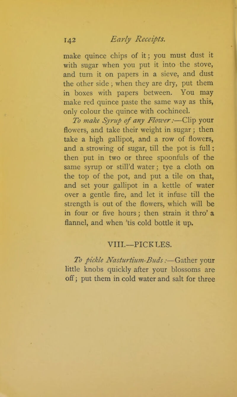 make quince chips of it; you must dust it with sugar when you put it into the stove, and turn it on papers in a sieve, and dust the other side; when they are dry, put them in boxes with papers between. You may make red quince paste the same way as this, only colour the quince with cochineel. To make Syrup of any Flower:—Clip your flowers, and take their weight in sugar; then take a high gallipot, and a row of flowers, and a strowing of sugar, till the pot is full; then put in two or three spoonfuls of the same syrup or still’d water; tye a cloth on the top of the pot, and put a tile on that, and set your gallipot in a kettle of water over a gentle fire, and let it infuse till the strength is out of the flowers, Avhich will be in four or five hours; then strain it thro’ a flannel, and when ’tis cold bottle it up. VIIL—PICKLES. To pickle Nasturtiu7n-Buds:—Gather your little knobs quickly after your blossoms are off; put them in cold water and salt for three