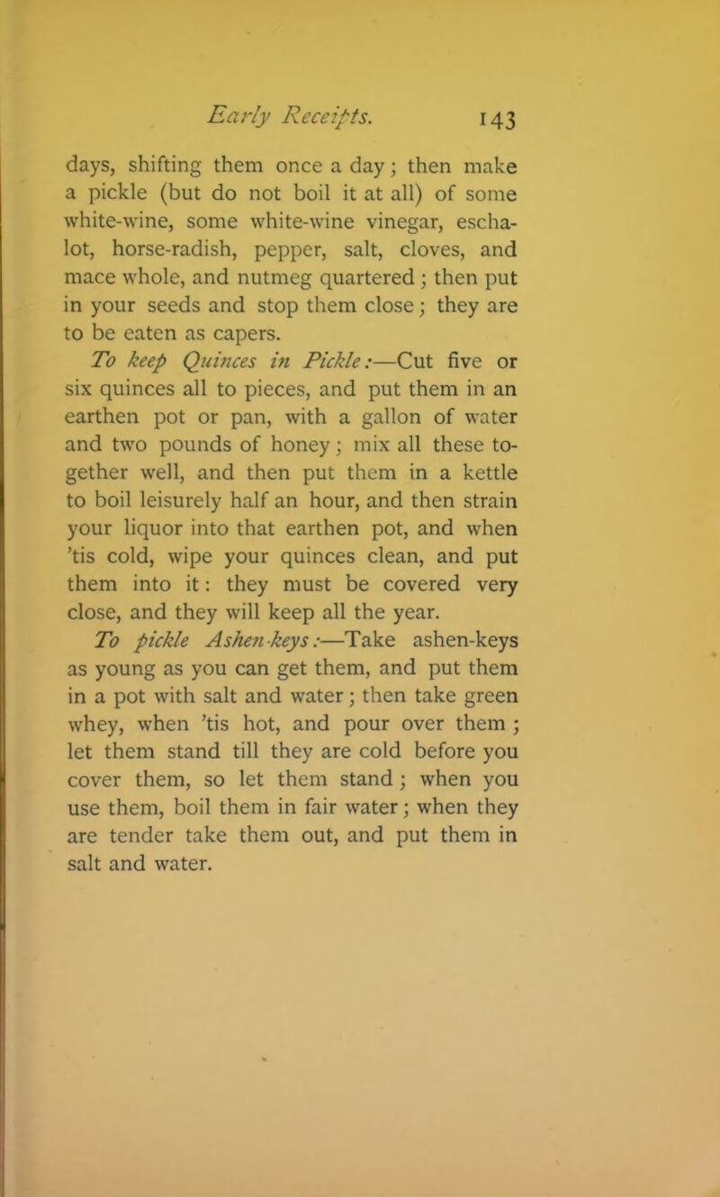 days, shifting them once a day; then make a pickle (but do not boil it at all) of some white-wine, some white-wine vinegar, escha- lot, horse-radish, pepper, salt, cloves, and mace whole, and nutmeg quartered; then put in your seeds and stop them close; they are to be eaten as capers. To keep Quinces in Pickle:—Cut five or six quinces all to pieces, and put them in an earthen pot or pan, with a gallon of water and two pounds of honey; mix all these to- gether well, and then put them in a kettle to boil leisurely half an hour, and then strain your liquor into that earthen pot, and when ’tis cold, wipe your quinces clean, and put them into it: they must be covered very close, and they will keep all the year. To pickle Ashen keys:—Take ashen-keys as young as you can get them, and put them in a pot with salt and water; then take green whey, when ’tis hot, and pour over them ; let them stand till they are cold before you cover them, so let them stand ; when you use them, boil them in fair water; when they are tender take them out, and put them in salt and water.