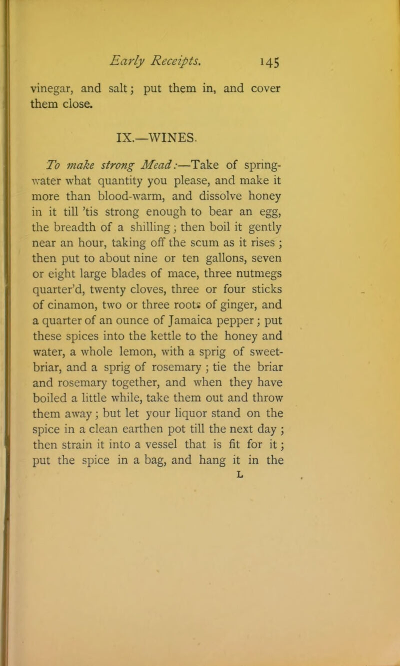 vinegar, and salt; put them in, and cover them close. IX.—WINES. To make strong Mead:—Take of spring- water what quantity you please, and make it more than blood-warm, and dissolve honey in it till ’tis strong enough to bear an egg, the breadth of a shilling; then boil it gently near an hour, taking off the scum as it rises ; then put to about nine or ten gallons, seven or eight large blades of mace, three nutmegs quarter’d, twenty cloves, three or four sticks of cinamon, two or three roots of ginger, and a quarter of an ounce of Jamaica pepper; put these spices into the kettle to the honey and water, a whole lemon, with a sprig of sweet- briar, and a sprig of rosemary ; tie the briar and rosemary together, and when they have boiled a little while, take them out and throw them away; but let your liquor stand on the spice in a clean earthen pot till the next day ; then strain it into a vessel that is fit for it; put the spice in a bag, and hang it in the L