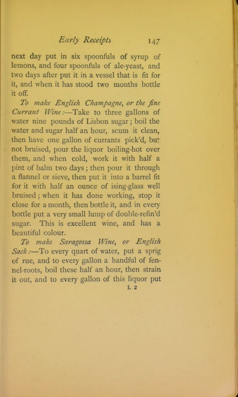 next day put in six spoonfuls of syrup of lemons, and four spoonfuls of ale-yeast, and two days after put it in a vessel that is fit for it, and when it has stood two months bottle it off. To make English Champagne, or the fine Currant Wine:—Take to three gallons of water nine pounds of Lisbon sugar; boil the water and sugar half an hour, scum it clean, then have one gallon of currants pick’d, but not bruised, pour the liquor boiling-hot over them, and when cold, work it with half a pint of balm two days ; then pour it through a flannel or sieve, then put it into a barrel fit for it with half an ounce of ising-glass well bruised; when it has done working, stop it close for a month, then bottle it, and in eveiy^ bottle put a very small lump of double-refin’d sugar. This is excellent wine, and has a beautiful colour. To make Saragossa Wine, or English Sack:—To every quart of water, put a sprig of rue, and to every gallon a handful of fen- nel-roots, boil these half an hour, then strain it out, and to every gallon of this liquor put