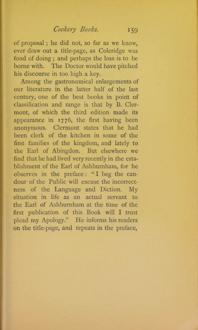 of proposal; he did not, so far as we know, ever draw out a title-page, as Coleridge was fond of doing; and perhaps the loss is to be borne with. The Doctor would have pitched his discourse in too high a key. Among the gastronomical enlargements of our literature in the latter half of the last century, one of the best books in point of classification and range is that by B. Cler- mont, of which the third edition made its appearance in 1776, the first having been anonymous. Clermont states that he had been clerk of the kitchen in some of the first families of the kingdom, and lately to the Earl of Abingdon. But elsewhere we find that he had lived very recently in the esta- blishment of the Earl of Ashburnham, for he observes in the preface: “ I beg the can- dour of the Public will excuse the incorrect- ness of the Language and Diction. My situation in life as an actual servant to the Earl of Ashburnham at the time of the first publication of this Book will I trust plead my Apology.” He informs his readers on the title-page, and repeats in the preface,