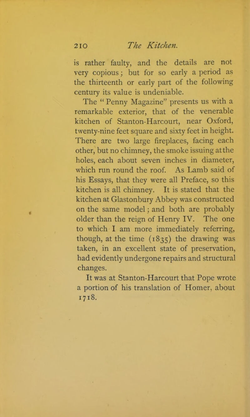 is rather faulty, and the details are not very copious; but for so early a period as the thirteenth or early part of the following century its value is undeniable. The “ Penny Magazine” presents us with a remarkable exterior, that of the venerable kitchen of Stanton-Harcourt, near Oxford, twenty-nine feet square and sixty feet in height. There are two large fireplaces, facing each other, but no chimney, the smoke issuing at the holes, each about seven inches in diameter, which run round the roof. As Lamb said of his Essays, that they were all Preface, so this kitchen is all chimney. It is stated that the kitchen at Glastonbury Abbey was constructed on the same model; and both are probably older than the reign of Henry IV. The one to which I am more immediately referring, though, at the time (1835) the drawing was taken, in an excellent state of preservation, had evidently undergone repairs and structural changes. It was at Stanton-Harcourt that Pope wrote a portion of his translation of Homer, about 1718.