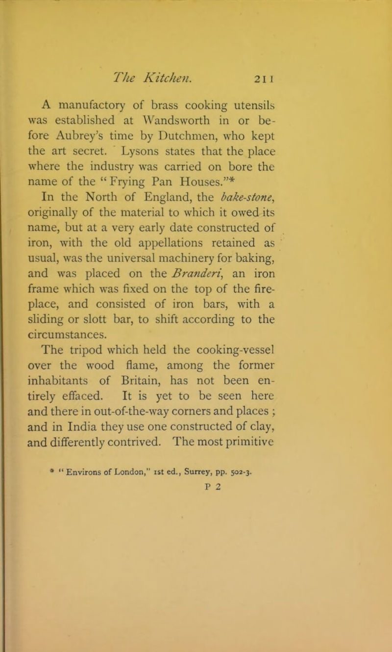 A manufactory of brass cooking utensils was established at Wandsworth in or be- fore Aubrey's time by Dutchmen, who kept the art secret. ‘ Lysons states that the place where the industry was carried on bore the name of the “Fryhng Pan Houses.”* In the North of England, the bakestone, originally of the material to which it owed its name, but at a very early date constructed of iron, with the old appellations retained as usual, was the universal machinery for baking, and was placed on the Branderi, an iron frame which was fixed on the top of the fire- place, and consisted of iron bars, with a sliding or slott bar, to shift according to the circumstances. The tripod which held the cooking-vessel over the wood flame, among the former inhabitants of Britain, has not been en- tirely effaced. It is yet to be seen here and there in out-of-the-way corners and places ; and in India they use one constructed of clay, and differently contrived. The most primitive • “ Environs of London, ist ed., Surrey, pp. 502-3.