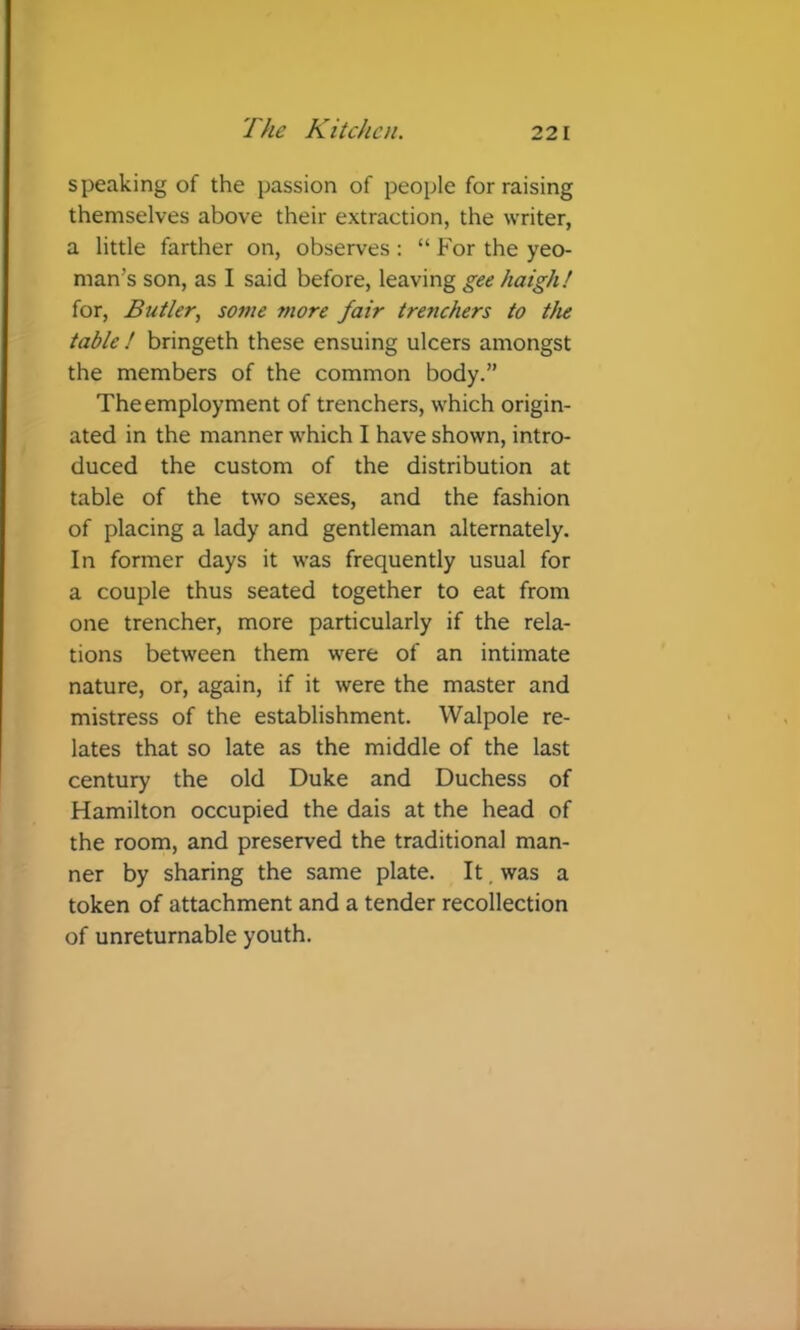 speaking of the passion of people for raising themselves above their extraction, the writer, a little farther on, observes : “For the yeo- man’s son, as I said before, leaving gee haigh! for, Butler, some more fair trenchers to the table ! bringeth these ensuing ulcers amongst the members of the common body.” The employment of trenchers, which origin- ated in the manner which I have shown, intro- duced the custom of the distribution at table of the two sexes, and the fashion of placing a lady and gentleman alternately. In former days it was frequently usual for a couple thus seated together to eat from one trencher, more particularly if the rela- tions between them were of an intimate nature, or, again, if it were the master and mistress of the establishment. Walpole re- lates that so late as the middle of the last century the old Duke and Duchess of Hamilton occupied the dais at the head of the room, and preserved the traditional man- ner by sharing the same plate. It, was a token of attachment and a tender recollection of unreturnable youth.