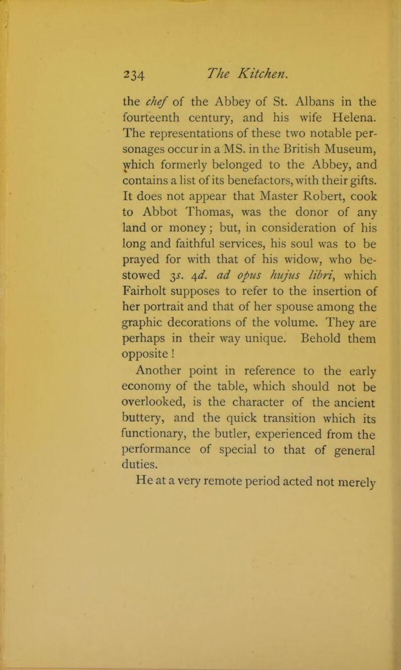 the chef of the Abbey of St. Albans in the fourteenth century, and his wife Helena. The representations of these two notable per- sonages occur in a MS. in the British Museum, which formerly belonged to the Abbey, and contains a list of its benefactors, with their gifts. It does not appear that Master Robert, cook to Abbot Thomas, was the donor of any land or money; but, in consideration of his long and faithful services, his soul was to be prayed for with that of his widow, who be- stowed y. 6fd. ad opus hujus libri, which Fairholt supposes to refer to the insertion of her portrait and that of her spouse among the graphic decorations of the volume. They are perhaps in their way unique. Behold them opposite ! Another point in reference to the early economy of the table, which should not be overlooked, is the character of the ancient buttery, and the quick transition which its functionary, the butler, experienced from the performance of special to that of general duties. He at a very remote period acted not merely