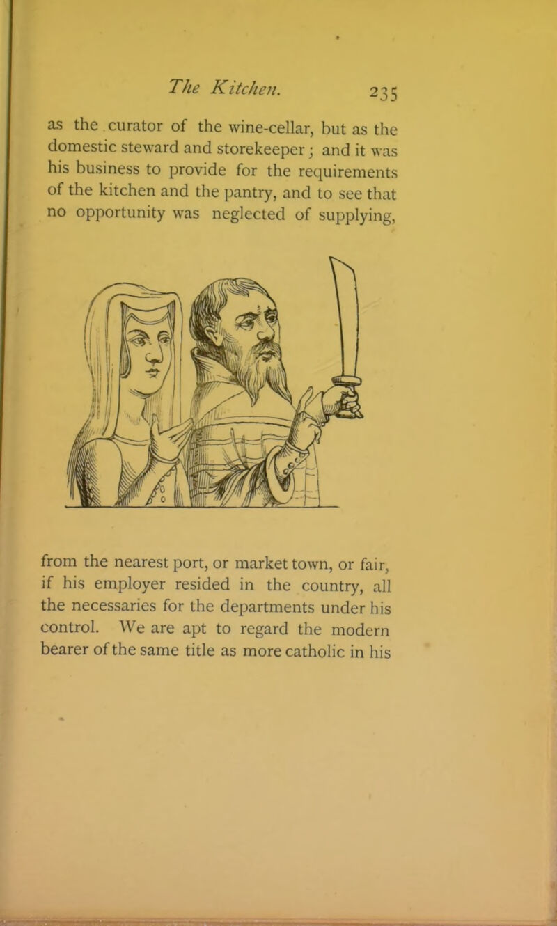 as the curator of the wine-cellar, but as the domestic steward and storekeeper; and it was his business to provide for the requirements of the kitchen and the pantry, and to see that no opportunity was neglected of supplying. from the nearest port, or market town, or fair, if his employer resided in the country, all the necessaries for the departments under his control. ^Ve are apt to regard the modern bearer of the same title as more catholic in his