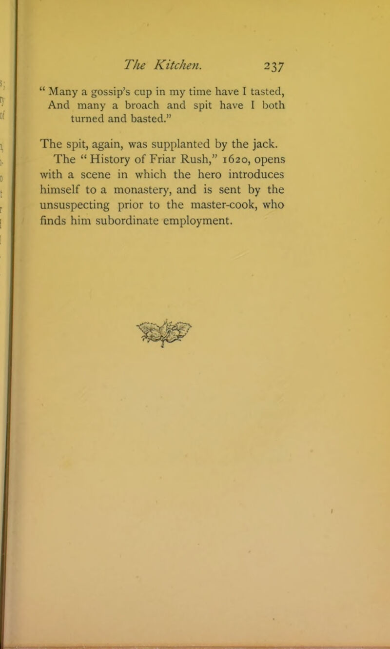 “ Many a gossip’s cup in my time have I tasted, And many a broach and spit have I both turned and basted.” The spit, again, was supplanted by the jack. The “ History of Friar Rush,” 1620, opens with a scene in which the hero introduces himself to a monastery, and is sent by the unsuspecting prior to the master-cook, who finds him subordinate employment.