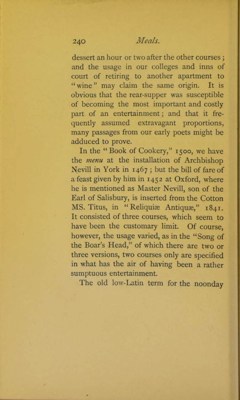 dessert an hour or two after the other courses; and the usage in our colleges and inns of court of retiring to another apartment to “wine” may claim the same origin. It is obvious that the rear-supper was susceptible of becoming the most important and costly part of an entertainment; and that it fre- quently assumed extravagant proportions, many passages from our early poets might be adduced to prove. In the “Book of Cookery,” 1500, we have the 17U71U at the installation of Archbishop Nevill in York in 1467 ; but the bill of fare of a feast given by him in 1452 at Oxford, where he is mentioned as Master Nevill, son of the Earl of Salisbury, is inserted from the Cotton MS. Titus, in “Reliquise Antiquae,” 1841. It consisted of three courses, which seem to have been the customary limit. Of course, however, the usage varied, as in the “Song of the Boar’s Head,” of which there are two or three versions, two courses only are specified in what has the air of having been a rather sumptuous entertainment. The old low-Latin term for the noonday