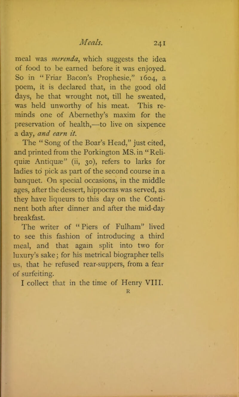 meal was merenda, which suggests the idea of food to be earned before it was enjoyed. So in “Friar Bacon's Prophesie,” 1604, a poem, it is declared that, in the good old days, he that wrought not, till he sweated, was held unworthy of his meat. This re- minds one of Abernethy’s maxim for the preservation of health,—to live on sixpence a day, and earn it. The “ Song of the Boar’s Head,” just cited, and printed from the Porkington MS. in “Reli- quiae Antiquae” (ii, 30), refers to larks for ladies to pick as part of the second course in a banquet. On special occasions', in the middle ages, after the dessert, hippocras was served, as they have liqueurs to this day on the Conti- nent both after dinner and after the mid-day breakfast. The writer of “ Piers of Fulham” lived to see this fashion of introducing a third meal, and that again split into two for luxury’s sake; for his metrical biographer tells us, that he refused rear-suppers, from a fear of surfeiting. I collect that in the time of Henry VIII. R