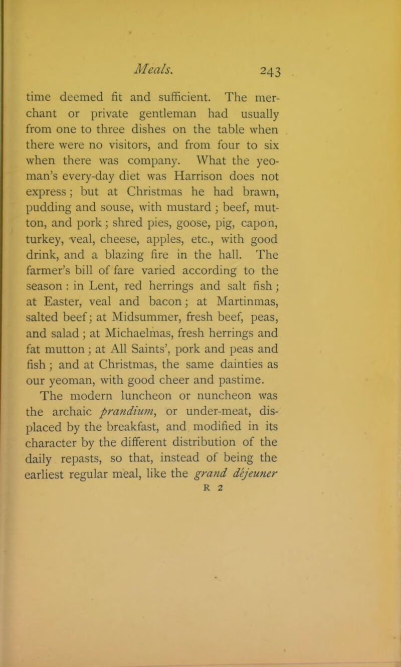 time deemed fit and sufficient. The mer- chant or private gentleman had usually from one to three dishes on the table when there were no visitors, and from four to six when there was company. What the yeo- man’s every-day diet was Harrison does not express; but at Christmas he had brawn, pudding and souse, with mustard ; beef, mut- ton, and pork; shred pies, goose, pig, capon, turkey, veal, cheese, apples, etc., with good drink, and a blazing fire in the hall. The farmer’s bill of fare varied according to the season : in Lent, red herrings and salt fish; at Easter, veal and bacon; at Martinmas, salted beef; at Midsummer, fresh beef, peas, and salad ; at Michaelmas, fresh herrings and fat mutton; at All Saints’, pork and peas and fish; and at Christmas, the same dainties as our yeoman, with good cheer and pastime. The modern luncheon or nuncheon was the archaic prandium, or under-meat, dis- placed by the breakfast, and modified in its character by the different distribution of the daily repasts, so that, instead of being the earliest regular meal, like the grand dejeuner R 2