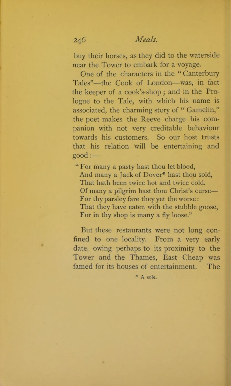 buy their horses, as they did to the waterside near the Tower to embark for a voyage. One of the characters in the “ Canterbury Tales”—the Cook of London—was, in fact the keeper of a cook’s-shop j and in the Pro- logue to the Tale, with which his name is associated, the charming story of “ Gamelin,” the poet makes the Reeve charge his com- panion with not very creditable behaviour towards his customers. So our host trusts that his relation will be entertaining and good :— “For many a pasty hast thou let blood. And many a Jack of Dover* hast thou sold. That hath been twice hot and twice cold. Of many a pilgrim hast thou Christ’s curse— For thy parsley fare they yet the worse: That they have eaten with the stubble goose. For in thy shop is many a fly loose.” But these restaurants were not long con- fined to one locality. From a very early date, owing perhaps to its proximity to the Tower and the Thames, East Cheap was famed for its houses of entertainment. The * A sole.