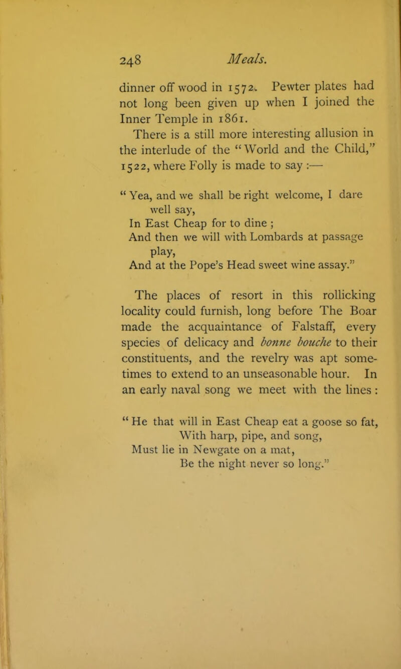 dinner off wood in 1572.. Pewter plates had not long been given up when I joined the Inner Temple in 1861. There is a still more interesting allusion in the interlude of the “World and the Child,” 1522, where Folly is made to say :— “ Yea, and we shall be right welcome, I dare well say. In East Cheap for to dine ; And then we will with Lombards at passage play. And at the Pope’s Head sweet wine assay.” The places of resort in this rollicking locality could furnish, long before The Boar made the acquaintance of Falstaff, every species of delicacy and bonne bouche to their constituents, and the revelry was apt some- times to extend to an unseasonable hour. In an early naval song we meet with the lines: “ He that will in East Cheap eat a goose so fat, With harp, pipe, and song. Must lie in Newgate on a mat. Be the night never so long.”