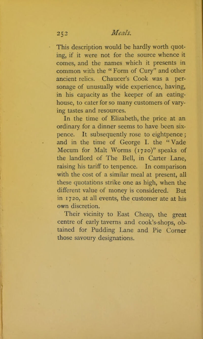 This description would be hardly worth quot- ing, if it were not for the source whence it comes, and the names which it presents in common with the “ Form of Cury” and other ancient relics. Chaucer’s Cook was a per- sonage of unusually wide experience, having, in his capacity as the keeper of an eating- house, to cater for so many customers of vary- ing tastes and resources. In the time of Elizabeth, the price at an ordinary for a dinner seems to have been six- pence. It subsequently rose to eightpence; and in the time of George I. the “Vade Mecum for Malt Worms (1720)” speaks of the landlord of The Bell, in Carter Lane, raising his tariff to tenpence. In comparison with the cost of a similar meal at present, all these quotations strike one as high, when the different value of money is considered. But in 1720, at all events, the customer ate at his own discretion. Their vicinity to East Cheap, the great centre of early taverns and cook’s-shops, ob- tained for Pudding Lane and Pie Corner those savoury designations.