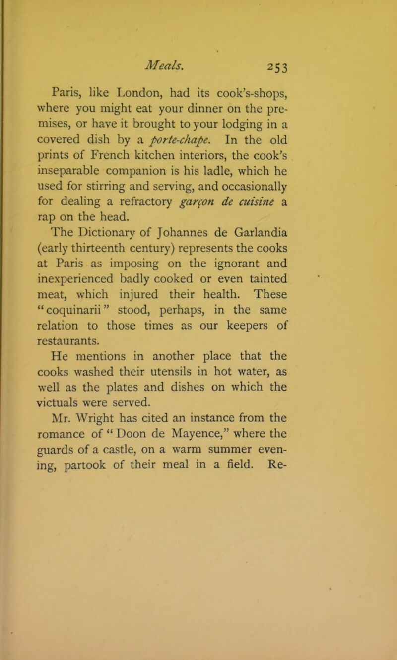 Paris, like London, had its cook’s-shops, where you might eat your dinner on the pre- mises, or have it brought to your lodging in a covered dish by a porte-chape. In the old prints of French kitchen interiors, the cook’s inseparable companion is his ladle, which he used for stirring and serving, and occasionally for dealing a refractory garfon de aiisine a rap on the head. The Dictionary of Johannes de Garlandia (early thirteenth century) represents the cooks at Paris as imposing on the ignorant and inexperienced badly cooked or even tainted meat, which injured their health. These “ coquinarii ” stood, perhaps, in the same relation to those times as our keepers of restaurants. He mentions in another place that the cooks washed their utensils in hot water, as well as the plates and dishes on which the victuals were served. Mr. Wright has cited an instance from the romance of “ Boon de Mayence,” where the guards of a castle, on a warm summer even- ing, partook of their meal in a field. Re-