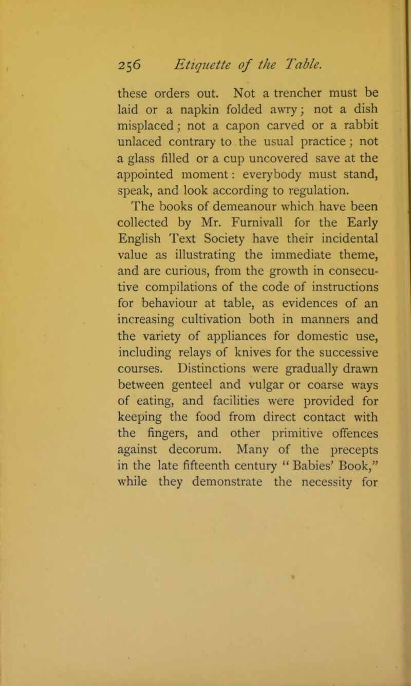 these orders out. Not a trencher must be laid or a napkin folded awry; not a dish misplaced; not a capon carved or a rabbit unlaced contrary to the usual practice; not a glass filled or a cup uncovered save at the appointed moment: everybody must stand, speak, and look according to regulation. The books of demeanour which have been collected by Mr. Furnivall for the Early English Text Society have their incidental value as illustrating the immediate theme, and are curious, from the growth in consecu- tive compilations of the code of instructions for behaviour at table, as evidences of an increasing cultivation both in manners and the variety of appliances for domestic use, including relays of knives for the successive courses. Distinctions were gradually drawn between genteel and vulgar or coarse ways of eating, and facilities were provided for keeping the food from direct contact with the fingers, and other primitive offences against decorum. Many of the precepts in the late fifteenth century “ Babies’ Book,” while they demonstrate the necessity for