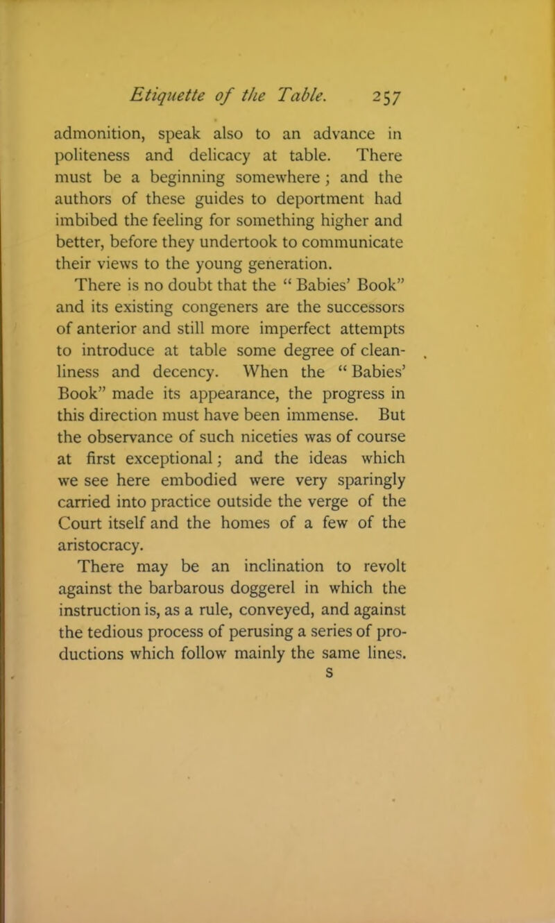 admonition, speak also to an advance in politeness and delicacy at table. There must be a beginning somewhere ; and the authors of these guides to deportment had imbibed the feeling for something higher and better, before they undertook to communicate their views to the young generation. There is no doubt that the “ Babies’ Book” and its existing congeners are the successors of anterior and still more imperfect attempts to introduce at table some degree of clean- liness and decency. When the “ Babies’ Book” made its appearance, the progress in this direction must have been immense. But the observance of such niceties was of course at first exceptional; and the ideas which we see here embodied were very sparingly carried into practice outside the verge of the Court itself and the homes of a few of the aristocracy. There may be an inclination to revolt against the barbarous doggerel in which the instruction is, as a rule, conveyed, and against the tedious process of perusing a series of pro- ductions which follow mainly the same lines. S