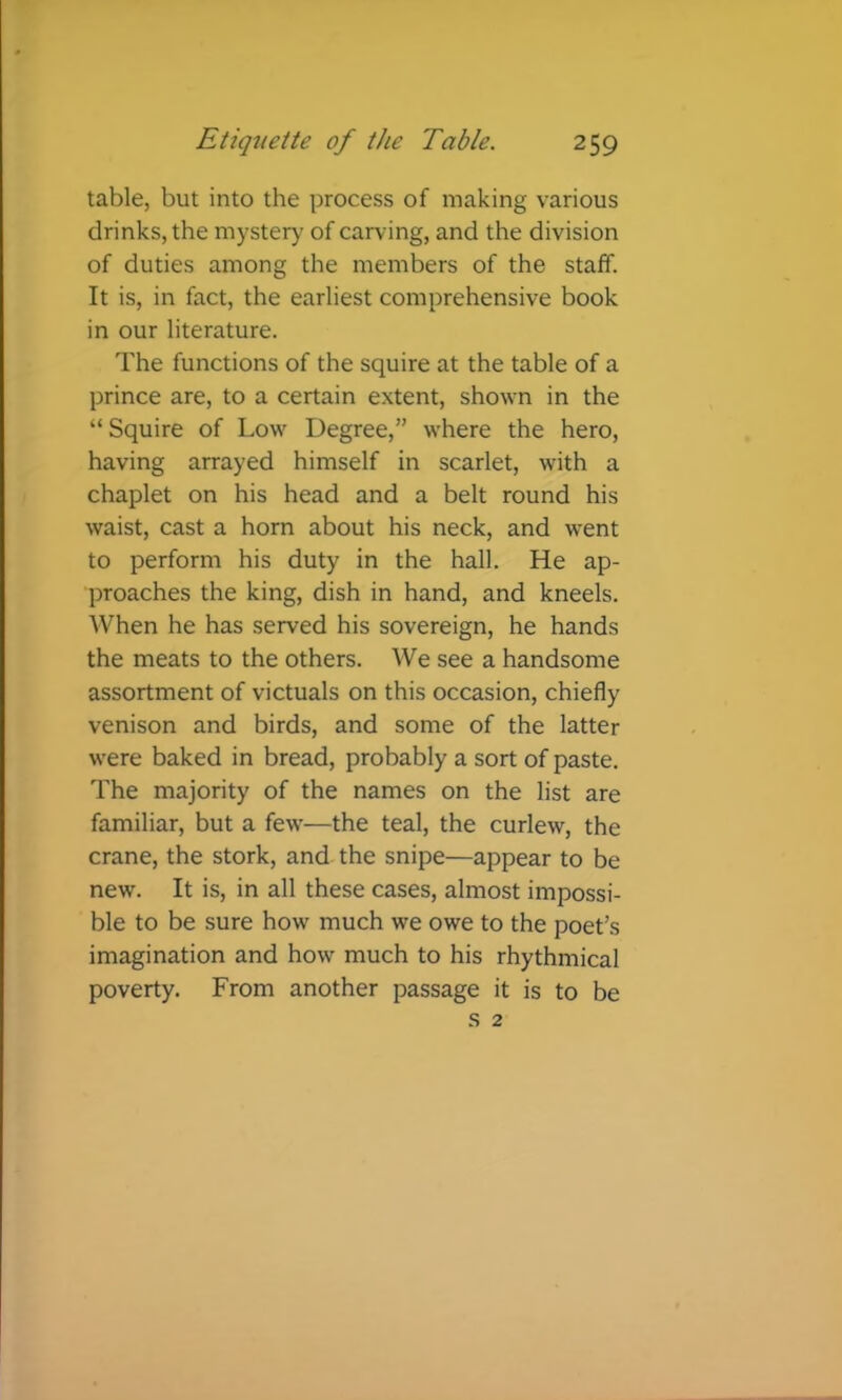 table, but into the process of making various drinks, the mystery’ of carving, and the division of duties among the members of the staff. It is, in fact, the earliest comprehensive book in our literature. The functions of the squire at the table of a prince are, to a certain extent, shown in the “Squire of Low Degree,” where the hero, having arrayed himself in scarlet, with a chaplet on his head and a belt round his waist, cast a horn about his neck, and went to perform his duty in the hall. He ap- proaches the king, dish in hand, and kneels. When he has served his sovereign, he hands the meats to the others. We see a handsome assortment of victuals on this occasion, chiefly venison and birds, and some of the latter were baked in bread, probably a sort of paste. The majority of the names on the list are familiar, but a few—the teal, the curlew, the crane, the stork, and the snipe—appear to be new. It is, in all these cases, almost impossi- ble to be sure how much we owe to the poet’s imagination and how much to his rhythmical poverty. From another passage it is to be