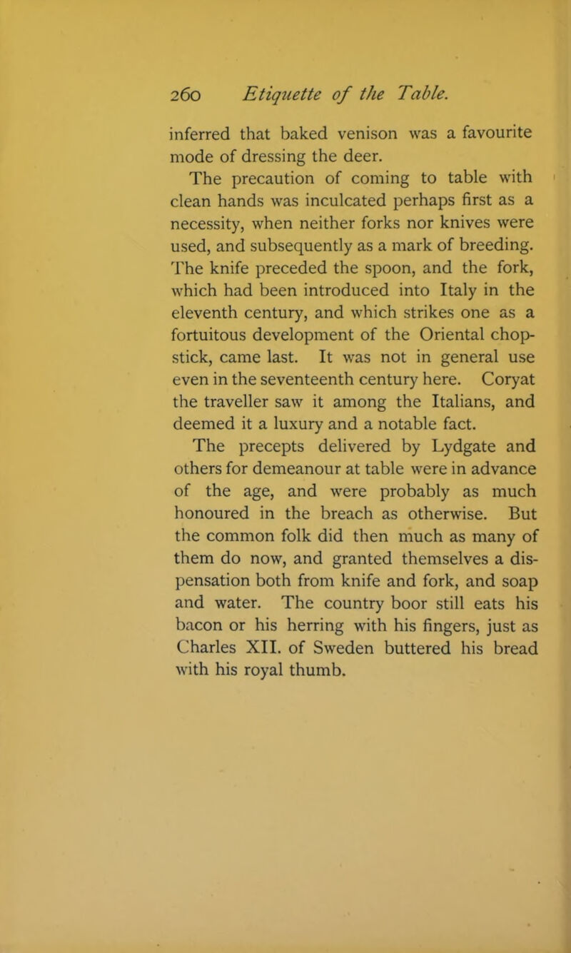 inferred that baked venison was a favourite mode of dressing the deer. The precaution of coming to table with > clean hands was inculcated perhaps first as a necessity, when neither forks nor knives were used, and subsequently as a mark of breeding. The knife preceded the spoon, and the fork, which had been introduced into Italy in the eleventh century, and which strikes one as a fortuitous development of the Oriental chop- stick, came last. It was not in general use even in the seventeenth century here. Coryat the traveller saw it among the Italians, and deemed it a luxury and a notable fact. The precepts delivered by Lydgate and others for demeanour at table were in advance of the age, and were probably as much honoured in the breach as otherwise. But the common folk did then much as many of them do now, and granted themselves a dis- pensation both from knife and fork, and soap and water. The country boor still eats his bacon or his herring with his fingers, just as Charles XII. of Sweden buttered his bread with his royal thumb.