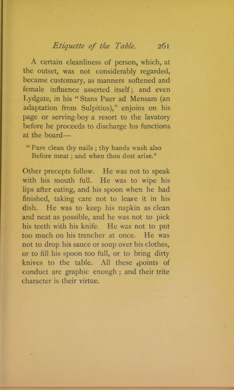 A certain cleanliness of person, which, at the outset, was not considerably regarded, became customary, as manners softened and female influence asserted itself; and even Lydgate, in his “ Stans Puer ad Mensam (an adaptation from Sulpitius),” enjoins on his page or serving-boy a resort to the lavatory before he proceeds to discharge his functions at the board— “ Pare clean thy nails ; thy hands wash also Before meat ; and when thou dost arise.” Other precepts follow. He was not to speak with his mouth full. He was to wipe his lips after eating, and his spoon when he had finished, taking care not to leave it in his dish. He was to keep his napkin as clean and neat as possible, and he was not to pick his teeth with his knife. He was not to put too much on his trencher at once. He was not to drop his sauce or soup over his clothes, or to fill his spoon too full, or to bring dirty knives to the table. All the.se »points of conduct are graphic enough ; and their trite character is their virtue.