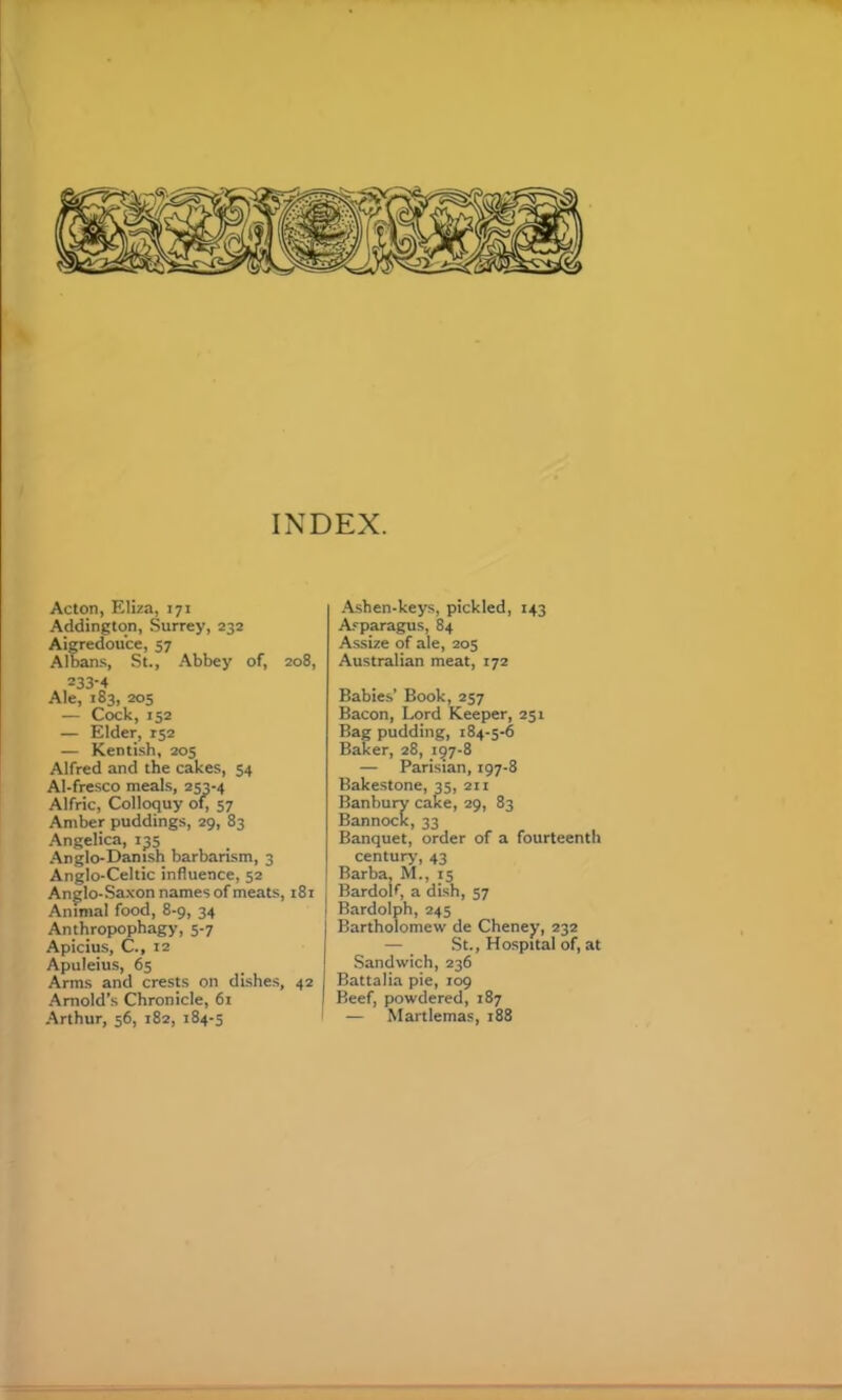 INDEX. Acton, Eliza, 171 Addington, Surrey, 232 AiCTedou'ce, 57 Albans, St., .^bbey of, 208, 233-4 Ale, 183, 205 — Cock, 152 — Elder, 152 — Kentish, 205 Alfred and the cakes, 54 Al-fresco meals, 253-4 Alfric, Colloquy of; 57 Amber puddings, 29, 83 Angelica, 135 .Anglo-Danish barbarism, 3 Anglo-Celtic influence, 52 Anglo-Saxon names of meats, 181 Animal food, 8-9, 34 Anthropophagy, 5-7 Apicius, C., 12 Apuleius, 65 Arms and crests on dishes, 42 Arnold’s Chronicle, 61 ■Arthur, 56, 182, 184-5 ■Ashen-keys, pickled, 143 Asparagus, 84 Assize of ale, 205 Australian meat, 172 Babies’ Book, 257 Bacon, Lord Keeper, 251 Bag pudding, 184-5-6 Baker, 28, 157-8 — Parisian, 197-8 Bakestone, 35, 211 Banbury cake, 29, 83 Bannock, 33 Banquet, order of a fourteenth century, 43 Barba, M., 15 Bardolf, a dish, 57 Bardolph, 245 Bartholomew de Cheney, 232 — St., Hospital of, at Sandwich, 236 Battalia pie, 109 Beef, powdered, 187 — Martlemas, 188