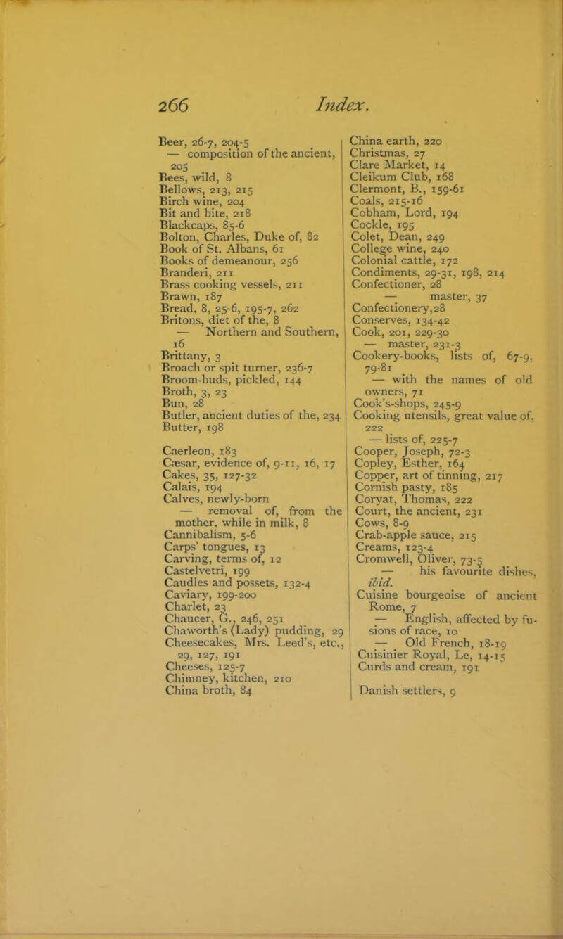 Beer, 26-7, 204-5 — composition of the ancient, 205 Bees, wild, 8 Bellows, 213, 215 Birch wine, 204 Bit and bite, 218 Blackcaps, 85-6 Bolton, Charles, Duke of, 82 Book of St. Albans, 61 Books of demeanour, 256 Branderi, 211 Brass cooking vessels, 211 Brawn, 187 Bread, 8, 25-6, 195-7, 262 Britons, diet of the, 8 i — Northern and Southern, j 16 Brittany, 3 Broach or spit turner, 236-7 Broom-buds, pickled, 144 Broth, 3, 23 Bun, 28 Butler, ancient duties of the, 234 Butter, 198 Caerleon, 183 Caesar, evidence of, 9-11, 16, 17 Cakes, 35, 127-32 Calais, 194 Calves, newly-born — removal of, from the mother, while in milk, 8 Cannibalism, 5-6 Carps’ tongues, 13 Carving, terms of, 12 Castelvetri, 199 Caudles and possets, 132-4 Caviary, 199-200 Charlet, 23 Chaucer, G.. 246, 251 Chaworth’s (Lady) pudding, 29 Cheesecakes, Mrs. Leed's, etc., 29, 127, 191 Cheeses, 125-7 Chimney, kitchen, 210 China broth, 84 China earth, 220 Christmas, 27 Clare MaAet, 14 Cleikum Club, 168 Clermont, B., 159-61 Coals, 215-16 Cobham, Lord, 194 Cockle, 195 Colet, Dean, 249 College wine, 240 Clolonial cattle, 172 Condiments, 29-31, 198, 214 Confectioner, 28 — master, 37 Confectionery,28 Conserves, 134-42 Cook, 201, 229-30 — master, 231-3 Cookery-books, lists of, 67-9, 79-81 _ — with the names of old owners, 71 Cook’s-shops, 245-9 Cooking utensils, great value of, 222 — lists of, 225-7 Cooper, Joseph, 72-3 Copley, Esther, 164 Copper, art of tinning, 217 Cornish pasty, 185 Corj’at, Thomas, 222 Court, the ancient, 231 Cows, 8-9 I Crab-apple sauce, 215 I Creams, 123-4 j Cromwell, Oliver, 73-5 — his favourite dishes, ibid. I Cuisine bourgeoise of ancient Rome, 7 — English, affected by fu- sions of race, 10 — _ Old French, 18-19 Cuisinier Royal, Le, 14-15 i Curds and cream, 191 I I Danish settlers, 9