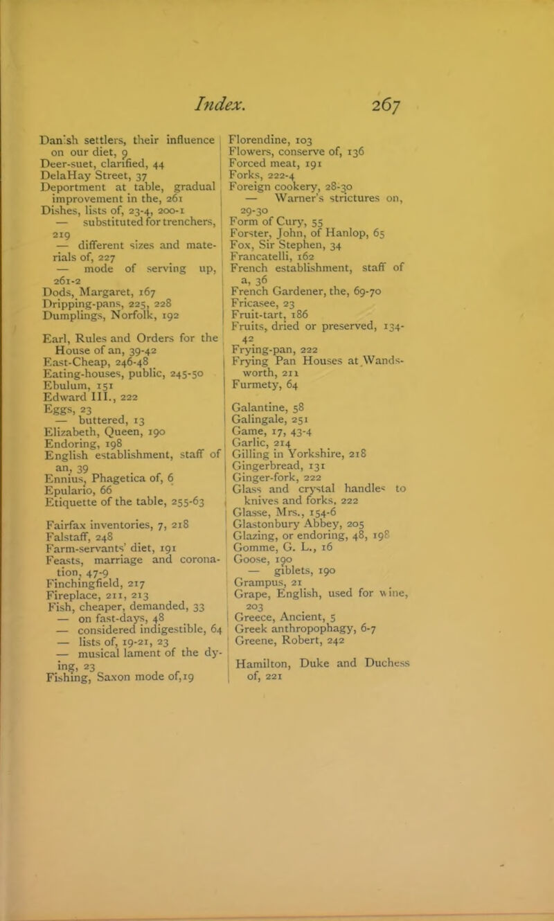 Dan'sh settlers, their influence I on our diet, p Deer-suet, clarified, 44 DelaHay Street, 37 Deportment at table, gradual improvement in the, 261 Dishes, lists of, 23-4, 200-1 — substituted for trenchers, ; 219 I — different sizes and mate- ' rials of, 227 — mode of serving up, 261-2 Dods, Margaret, 167 Dripping-pans, 225, 228 Dumplings, Norfolk, 192 Earl, Rules and Orders for the House of an, 39-42 East-Cheap, 246-48 _ Eating-houses, public, 245-50 Ebulum, 151 Edward III., 222 Eggs, 23 — buttered, 13 Elizabeth, Queen, 190 Endoring, 198 English establishment, staff an, 39 Ennius^ Phagetica of, 6 Epulario, 66 Etiquette of the table, 255-63 Fairfax inventories, 7, 218 Falstaff, 248 Farm-seiwants’ diet, 191 Feasts, marriage and corona- tion, 47-9 Finchingfield, 217 Fireplace, 211, 213 Fish, cheaper, demanded, 33 — on fast-days, 48 — considered indigestible, 64 — lists of, 19-21, 23 — musical lament of the dy- in?> 23 , , Fishing, Sa.\on mode of, 19 Florendine, 103 Flowers, conserve of, 136 : Forced meat, 191 i Forks, 222-4 Foreign cookery, 28-30 — Warner’s strictures on, 29-30 Form of Cury, 55 Forster, John, of Hanlop, 65 Fox, Sir Stephen, 34 Francatelli, 162 French establishment, staff of ! a, 36 French Gardener, the, 69-70 I Fricasee, 23 Fruit-tart, 186 Fruits, dried or preserved, 134- 42 Frying-pan, 222 Frying Pan Houses at .Wands- worth, 211 Furmety, 64 I Galantine, 58 1 Galingale, 251 Game, 17, 43-4 i Garlic, 214 of Gilling in Yorkshire, 218 Gingerbread, 131 I Ginger-fork, 222 ! Glass and crystal handles to t knives and forks, 222 Glasse, Mrs., 154-6 Glastonbury Abbey, 205 i Glazing, or endoring, 48, 198 Gomme, G. L., 16 Goose, 190 — giblets, 190 Grampus, 21 Grape, English, used for wine, 203 1 Greece, Ancient, 5 Greek anthropophagy, 6-7 : Greene, Robert, 242 I Hamilton, Duke and Duchess of, 221