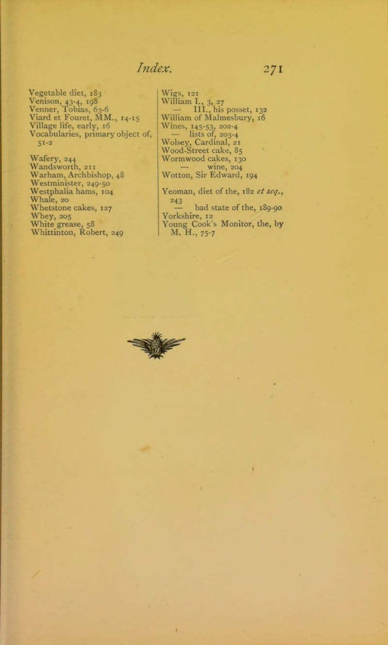 Vegetable diet, 183 Venison, 43-,^, 198 Venner, Tobias, 63-6 Viard et Fouret, MM., 14-15 Village life, early, 16 Vocabularies, pnmarj-object of, 51-2 Wafery, 244 Wandsworth, 211 Warham, Archbi.shop, 48 Westminister, 249-30 Westphalia hams, 104 Whale, 20 Whetstone cakes, 127 Whey, 205 White greasy 58 Whittinton, Robert, 249 Wigs, t2i William I., 3, 27 — III., his posset, 132 William of Malmesbury, 16 Wines, 145-53, 202-4 — lists ofj 203-4 Wolsey, Cardinal, 2t Wood-Street cake, 83 Wormwood cakes, 130 — wine, 204 Wotton, Sir Edward, 194 Yeoman, diet of the, 182 et seg., 243 — bad state of the, 189-90 Yorkshire, 12 Young Cook’s Monitor, the, by M. H., 75-7