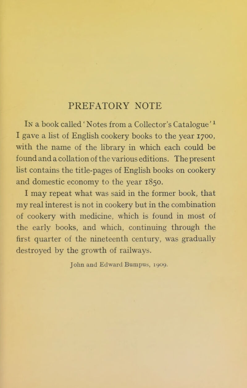 PREFATORY NOTE In a book called ‘ Notes from a Collector’s Catalogue’ ^ I gave a list of English cookery books to the year 1700, with the name of the library in which each could be found and a collation of the various editions. The present list contains the title-pages of English books on cookery and domestic economy to the year 1850. I may repeat what was said in the former book, that my real interest is not in cookery but in the combination of cookery with medicine, which is found in most of the early books, and which, continuing through the first quarter of the nineteenth century, was gradually destroyed by the growth of railways. John and Edward Bumpus, lyoy.
