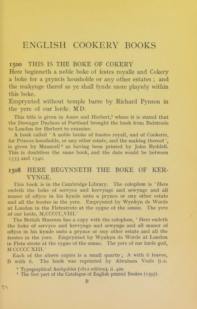 1500 THIS IS THE BOKE OF COKERY Here beginneth a noble boke of festes royalle and Cokery a boke for a pryncis hoiisliolde or any other estates ; and the makynge therof as ye shall fynde more playnly within this boke. Emprynted without temple barre by Richard Pynson in the yere of our lorde. MD. This title is given in Ames and Herbert,' where it is stated that the Dowager Duchess of Portland brought the book from Bulstrode to London for Herbert to examine. A book called ‘ A noble booke of feastes royall, and of Cookerie, for Princes housholde, or any other estate, and the making thereof is given by Maunsell “ as having been printed by John Byddell. This is doubtless the same book, and the date would be between 1533 and 1540. 1508 HERE BEGYNNETH THE BOKE OF KER- VYNGE. This book is in the Cambridge Library. The colophon is ' Here endeth the boke of servyce and kervynge and sewynge and all maner of oliyce in his kynde unto a prynce or ony other estate and all the feestes in the yere. Emprynted by Wynkyn de Worde at London in the Fletestrete at the sygne of the sonne. The yere of our lorde, M,CCCCC,VIII.’ The British Museum has a copy with the colophon, ‘ Here endeth the boke of servyce and kervynge and sewynge and all maner of offyce in his kynde unto a prynce or ony other estate and all the feestes in the yere. Emprynted by Wynkyn de Worde at London in Flete strete at the sygne of the sonne. The yere of our lorde god, M CCCCC XIII.' Each of the above copies is a small quarto ; A with 6 leaves, B with 6. The book was reprinted by Abraham Veale (i.e. ' Typographical Antiquities (1812 edition), ii. 420. ' The first part of the Catalogue of English printed Bookes (1595). B