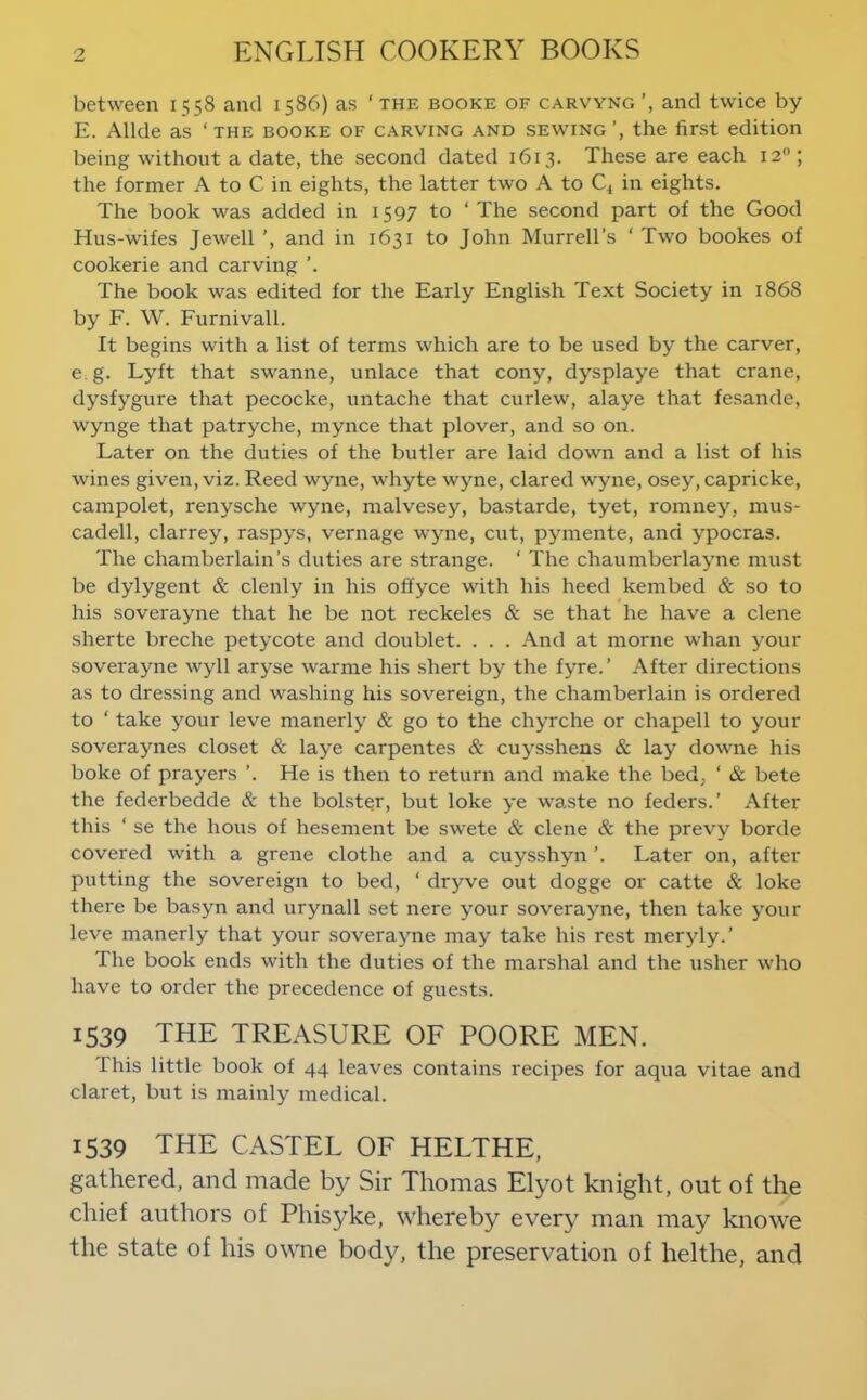 between 1558 and 1586) as ‘ the booke of carvyng and twice by E. Allde as ‘ the booke of carving and sewing the first edition being without a date, the second dated 1613. These are each 12“; the former A to C in eights, the latter two A to C^ in eights. The book was added in 1597 to ‘ The second part of the Good Hus-wifes Jewell ’, and in 1631 to John Murrell’s ‘ Two bookes of cookerie and carving The book was edited for the Early English Text Society in 1868 by F. W. Furnivall. It begins with a list of terms which are to be used by the carver, e g. Lyft that swanne, unlace that cony, dysplaye that crane, dysfygure that pecocke, untache that curlew, alaye that fesande, wynge that patryche, mynce that plover, and so on. Later on the duties of the butler are laid down and a list of his wines given, viz. Reed wyne, whyte wyne, dared wyne, osey, capricke, campolet, renysche wyne, malvesey, bastarde, tyet, romney, mus- cadell, clarrey, raspys, vernage wyne, cut, pymente, and ypocras. The chamberlain’s duties are strange. ‘ The chaumberlayne must be dylygent & clenly in his offyce with his heed kembed & so to his soverayne that he be not reckeles & se that he have a dene sherte breche petycote and doublet. . . . And at morne whan your soverayne wyll aryse warme his shert by the fyre.’ After directions as to dressing and washing his sovereign, the chamberlain is ordered to ‘ take your leve manerly & go to the ch^Tche or chapell to your soveraynes closet & laye carpentes & cuysshens & lay downe his boke of prayers ’. He is then to return and make the bed, ‘ & bete the federbedde & the bolster, but loke ye waste no feders.’ After this ‘ se the hous of hesement be swete & dene & the prevy borde covered with a grene clothe and a cuysshyn ’. Later on, after putting the sovereign to bed, ‘ dryve out dogge or catte & loke there be basyn and urynall set nere your soverayne, then take your leve manerly that your soverayne may take his rest meryly.’ The book ends with the duties of the marshal and the usher who have to order the precedence of guests. 1539 the treasure of POORE MEN. This little book of 44 leaves contains recipes for aqua vitae and claret, but is mainly medical. 1539 THE CASTEL OF HELTHE, gathered, and made by Sir Thomas Elyot knight, out of the chief authors of Phisyke, whereby every man may knowe the state of his owne body, the preservation of helthe, and