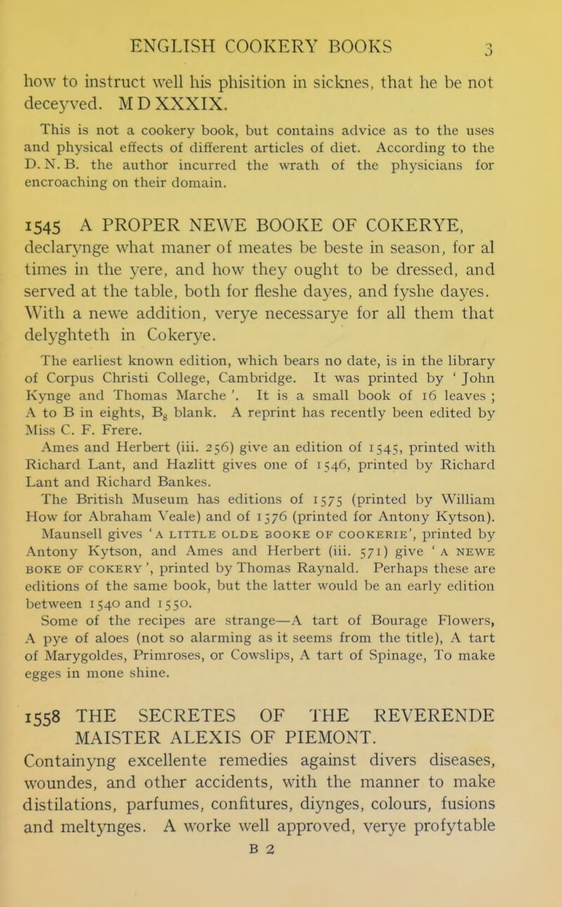 how to instruct well his phisition in sicknes, that he be not deceyved. MD XXXIX. This is not a cookery book, but contains advice as to the uses and physical effects of different articles of diet. According to the D. N. B. the author incurred the wrath of the physicians for encroaching on their domain. 1545 A PROPER NEWE BOOKE OF COKERYE, declarynge what maner of meates be beste in season, for al times in the yere, and how they ought to be dressed, and served at the table, both for fleshe dayes, and fyshe dayes. \\’ith a newe addition, verye necessarye for all them that delyghteth in Cokerye. The earliest known edition, which bears no date, is in the library of Corpus Christi College, Cambridge. It was printed by ‘ John Kynge and Thomas Marche ’. It is a small book of 16 leaves ; A to B in eights, Bg blank. A reprint has recently been edited by Miss C. F. Frere. Ames and Herbert (iii. 256) give an edition of 1545, printed with Richard Lant, and Hazlitt gives one of 1546, printed by Richard Lant and Richard Bankes. The British Museum has editions of 1575 (printed by William How for Abraham ^'eale) and of 1576 (printed for Antony Kytson). Maunsell gives ‘a little olde booke of cookerie’, printed by Antony Kytson, and Ames and Herbert (iii. 571) give ‘ a newe BOKE OF coKERY ’, printed by Thomas Raynald. Perhaps these are editions of the same book, but the latter would be an early edition between 1540 and 1550. Some of the recipes are strange—A tart of Bourage Flowers, pye of aloes (not so alarming as it seems from the title), A tart of Marygoldes, Primroses, or Cowslips, A tart of Spinage, To make egges in mone shine. 1558 THE SECRETES OF THE REVERENDE MAISTER ALEXIS OF PIEMONT. Containyng excellente remedies against divers diseases, woundes, and other accidents, with the manner to make distilations, parfumes, confitures, diynges, colours, fusions and meltynges. A worke well approved, verye profytable