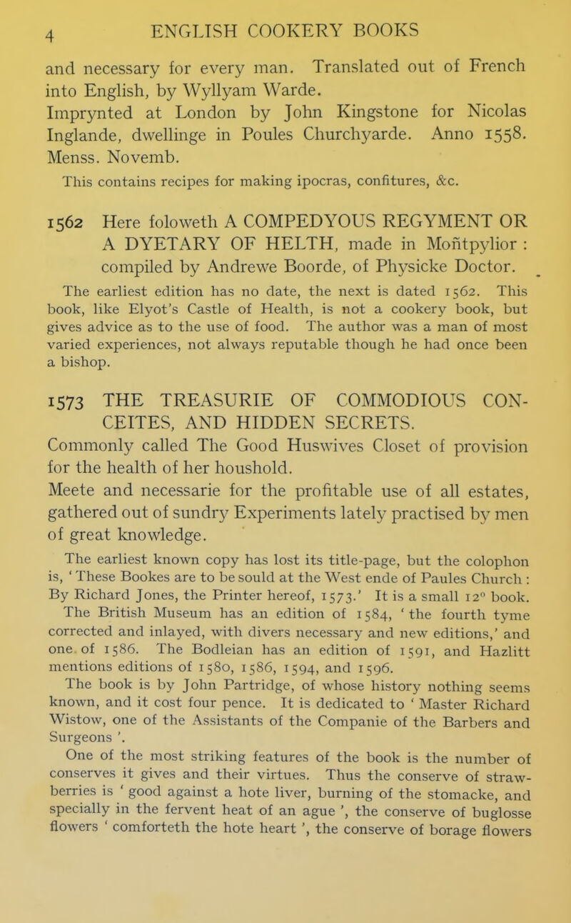 and necessary for every man. Translated out of French into English, by Wyllyam Warde. Imprynted at London by John Kingstone for Nicolas Inglande, dwellinge in Poules Churchyarde. Anno 1558, Menss. Novemb. This contains recipes for making ipocras, confitures, &c. 1562 Here foloweth A COMPEDYOUS REGYMENT OR A DYETARY OF HELTH, made in Mohtpylior : compiled by Andrewe Boorde, of Physicke Doctor. The earliest edition has no date, the next is dated 1562. This book, like Elyot’s Castle of Health, is not a cookery book, but gives advice as to the use of food. The author was a man of most varied experiences, not always reputable though he had once been a bishop. 1573 THE TREASURIE OF COMMODIOUS CON- CEITES, AND HIDDEN SECRETS. Commonly called The Good Huswives Closet of provision for the health of her houshold. Meete and necessarie for the profitable use of all estates, gathered out of sundry Experiments lately practised by men of great knowledge. The earliest known copy has lost its title-page, but the colophon is, ‘ These Bookes are to be sould at the West ende of Paules Church ; By Richard Jones, the Printer hereof, 1573.’ It is a small 12“ book. The British Museum has an edition of 1584, ‘ the fourth tyme corrected and inlayed, with divers necessary and new editions,’ and one, of 1586. The Bodleian has an edition of 1591, and Hazlitt mentions editions of 1580, 1586, 1594, and 1596. The book is by John Partridge, of whose history nothing seems known, and it cost four pence. It is dedicated to ‘ Master Richard Wistow, one of the Assistants of the Companie of the Barbers and Surgeons ’. One of the most striking features of the book is the number of conserves it gives and their virtues. Thus the conserve of straw- berries is ‘ good against a hote liver, burning of the stoniacke, and specially in the fervent heat of an ague ’, the conserve of buglosse flowers ‘ comforteth the hote heart the conserve of borage flowers