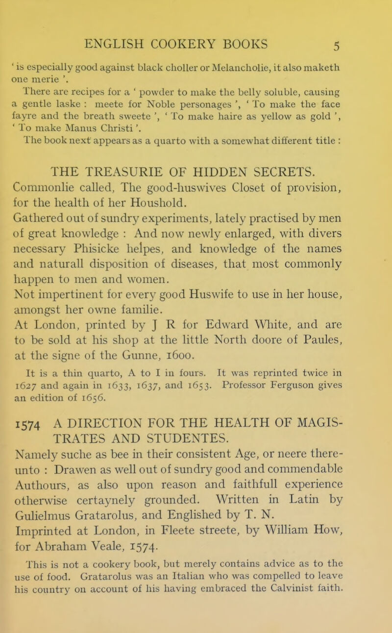 ‘ is especially good against black clioller or Melancholie, it also maketh one merie There are recipes for a ‘ powder to make the belly soluble, causing a gentle laske : meete for Noble personages ‘ To make the face fayre and the breath sweete ‘ To make haire as yellow as gold ‘ To make Manus Christ! The book next appears as a quarto with a somewhat different title : THE TREASURIE OF HIDDEN SECRETS. Commonlie called, The good-huswives Closet of provision, for the health of her Houshold. Gathered out of sundry experiments, lately practised by men of great knowledge : And now newly enlarged, with divers necessary Phisicke helpes, and knowledge of the names and naturall disposition of diseases, that most commonly happen to men and women. Not impertinent for every good Huswife to use in her house, amongst her owne familie. At London, printed by J R for Edward Wdiite, and are to be sold at his shop at the little North doore of Paules, at the signe of the Gunne, 1600. It is a thin quarto, A to I in fours. It was reprinted twice in 1627 and again in 1633, 1637, and 1653. Professor Ferguson gives an edition of 1656. 1574 A DIRECTION FOR THE HEALTH OF MAGIS- TRATES AND STUDENTES. Namely suche as bee in their consistent Age, or neere there- unto : Drawen as well out of sundry good and commendable Authours, as also upon reason and faithfull experience otherwise certaynely grounded. Written in Latin by Gulielmus Gratarolus, and Englished by T. N. Imprinted at London, in Fleete streete, by William How, for Abraham Veale, I574- This is not a cookery book, but merely contains advice as to the use of food. Gratarolus was an Italian who was compelled to leave his country on account of his having embraced the Calvinist faith.
