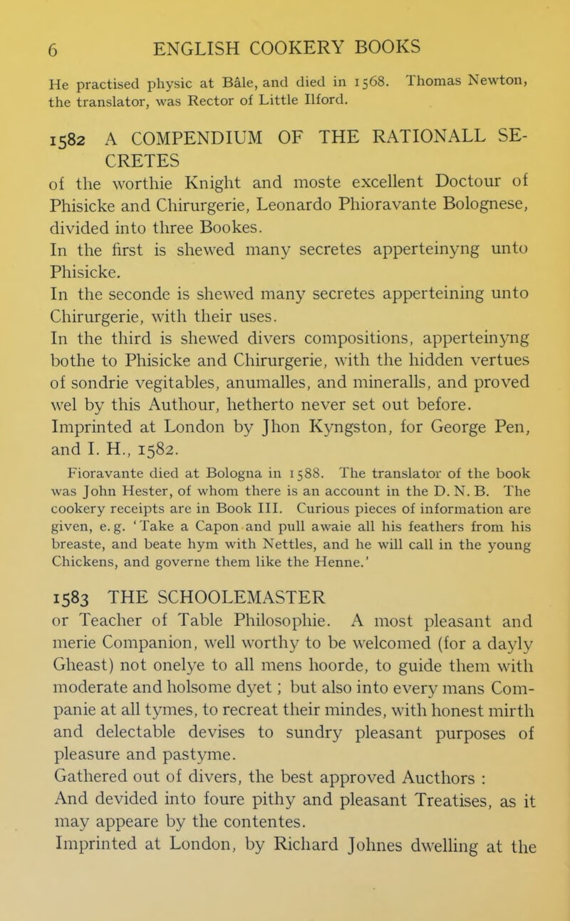 He practised physic at Bale, and died iir 1568. Thomas Newton, the translator, was Rector of Little Ilford. 1582 A COMPENDIUM OF THE RATIONALE SE- CRETES of the worthie Knight and moste excellent Doctour of Phisicke and Chirurgerie, Leonardo Phioravante Bolognese, divided into three Bookes. In the first is shewed many secretes apperteinyng unto Phisicke. In the seconde is shewed many secretes apperteining unto Chirurgerie, with their uses. In the third is shewed divers compositions, apperteinyng bothe to Phisicke and Chirurgerie, with the hidden vertues of sondrie vegitables, anumalles, and mineralls, and proved wel by this Authour, hetherto never set out before. Imprinted at London by Jhon Kyngston, for George Pen, and I. H., 1582. Fioravante died at Bologna in 1588. The translator of the book was John Hester, of whom there is an account in the D. N. B. The cookery receipts are in Book III. Curious pieces of information are given, e.g. ‘Take a Capon and pull awaie all his feathers from his breaste, and beate hym with Nettles, and he will call in the young Chickens, and governe them like the Henne.’ 1583 THE SCHOOLEMASTER or Teacher of Table Philosophie. A most pleasant and merie Companion, well worthy to be welcomed (for a dayly Gheast) not onelye to all mens hoorde, to guide them with moderate and holsome dyet; but also into every mans Com- panie at all tymes, to recreat their mindes, with honest mirth and delectable devises to sundry pleasant purposes of pleasure and pastyme. Gathered out of divers, the best approved Aucthors : And devided into foure pithy and pleasant Treatises, as it may appeare by the contentes. Imprinted at London, by Richard Johnes dwelling at the